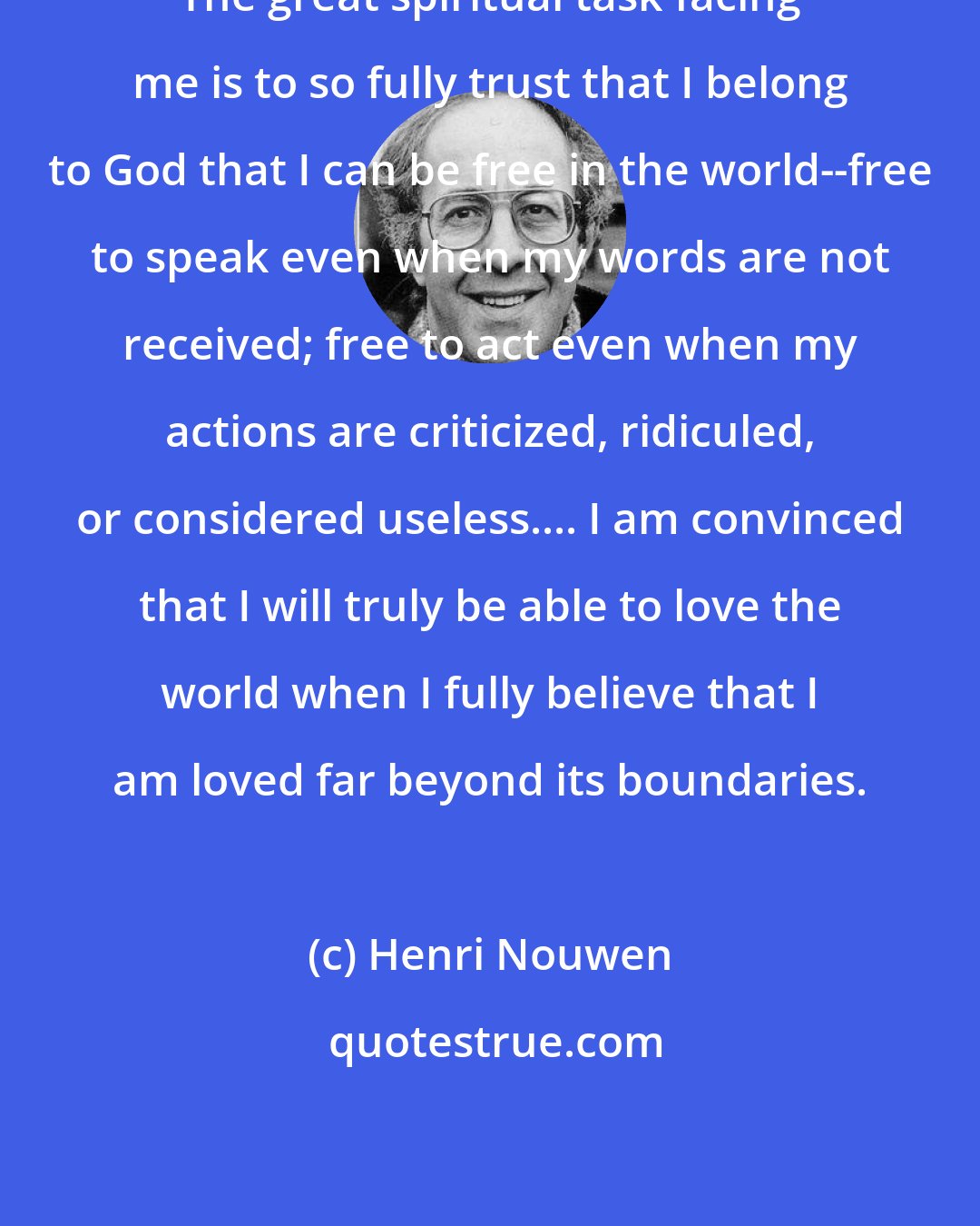 Henri Nouwen: The great spiritual task facing me is to so fully trust that I belong to God that I can be free in the world--free to speak even when my words are not received; free to act even when my actions are criticized, ridiculed, or considered useless.... I am convinced that I will truly be able to love the world when I fully believe that I am loved far beyond its boundaries.