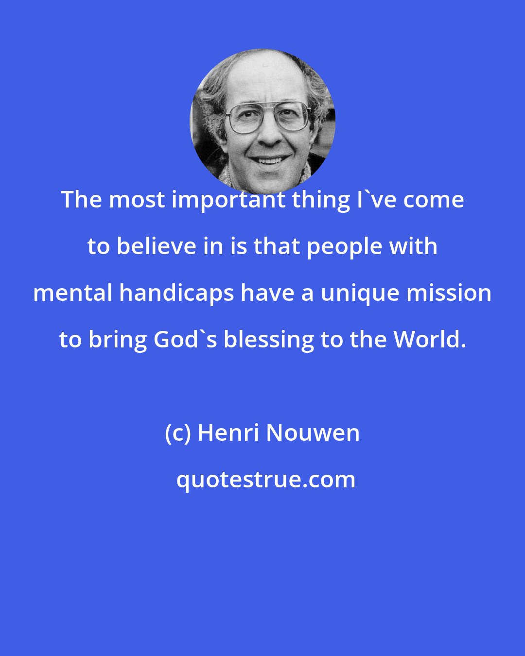 Henri Nouwen: The most important thing I've come to believe in is that people with mental handicaps have a unique mission to bring God's blessing to the World.