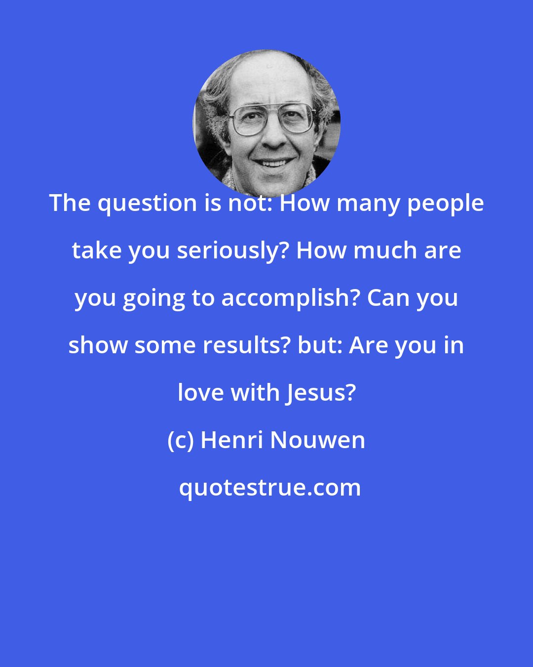 Henri Nouwen: The question is not: How many people take you seriously? How much are you going to accomplish? Can you show some results? but: Are you in love with Jesus?