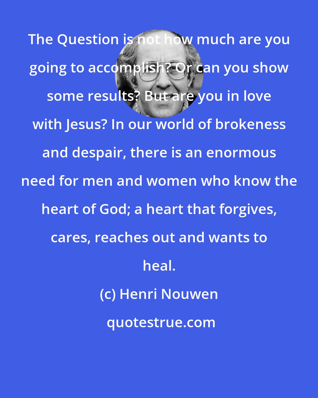 Henri Nouwen: The Question is not how much are you going to accomplish? Or can you show some results? But are you in love with Jesus? In our world of brokeness and despair, there is an enormous need for men and women who know the heart of God; a heart that forgives, cares, reaches out and wants to heal.