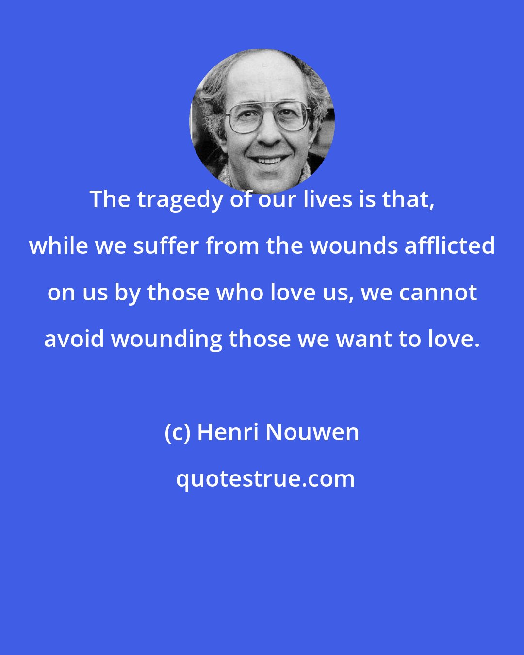 Henri Nouwen: The tragedy of our lives is that, while we suffer from the wounds afflicted on us by those who love us, we cannot avoid wounding those we want to love.