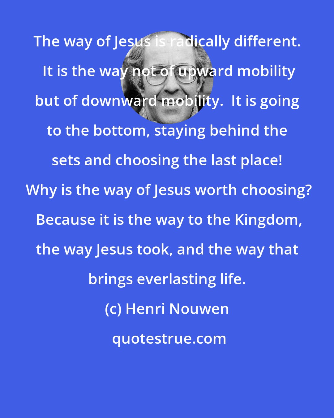 Henri Nouwen: The way of Jesus is radically different.  It is the way not of upward mobility but of downward mobility.  It is going to the bottom, staying behind the sets and choosing the last place!  Why is the way of Jesus worth choosing?  Because it is the way to the Kingdom, the way Jesus took, and the way that brings everlasting life.