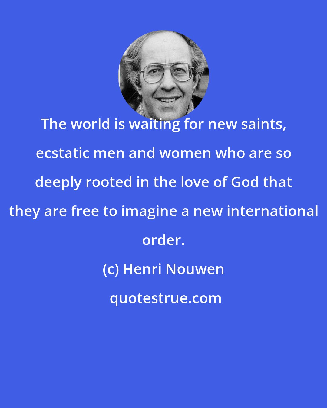 Henri Nouwen: The world is waiting for new saints, ecstatic men and women who are so deeply rooted in the love of God that they are free to imagine a new international order.