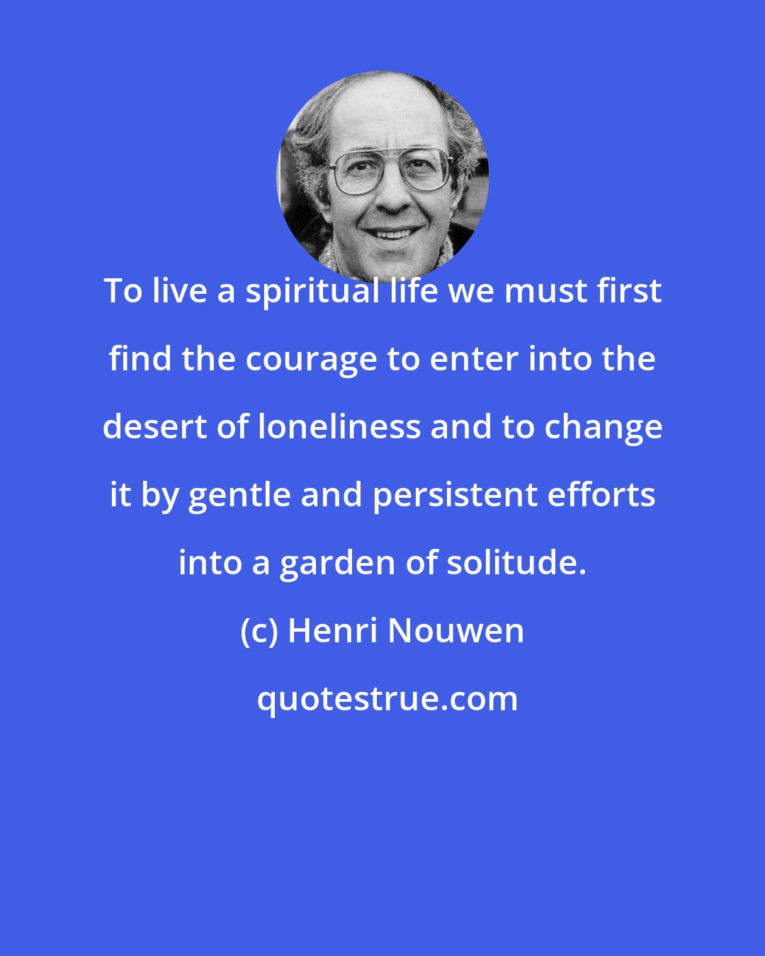 Henri Nouwen: To live a spiritual life we must first find the courage to enter into the desert of loneliness and to change it by gentle and persistent efforts into a garden of solitude.