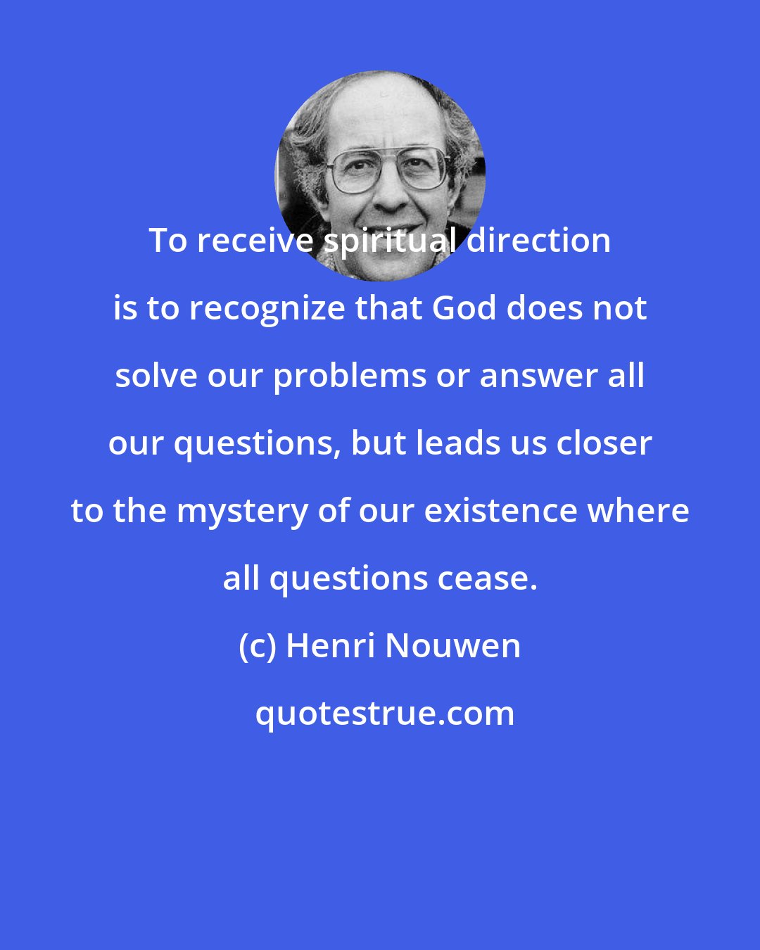 Henri Nouwen: To receive spiritual direction is to recognize that God does not solve our problems or answer all our questions, but leads us closer to the mystery of our existence where all questions cease.