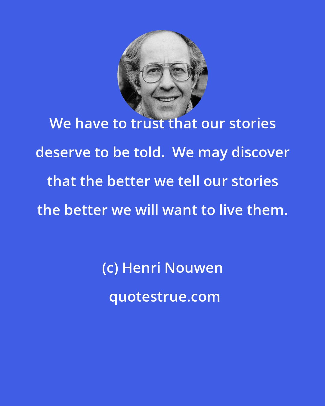 Henri Nouwen: We have to trust that our stories deserve to be told.  We may discover that the better we tell our stories the better we will want to live them.