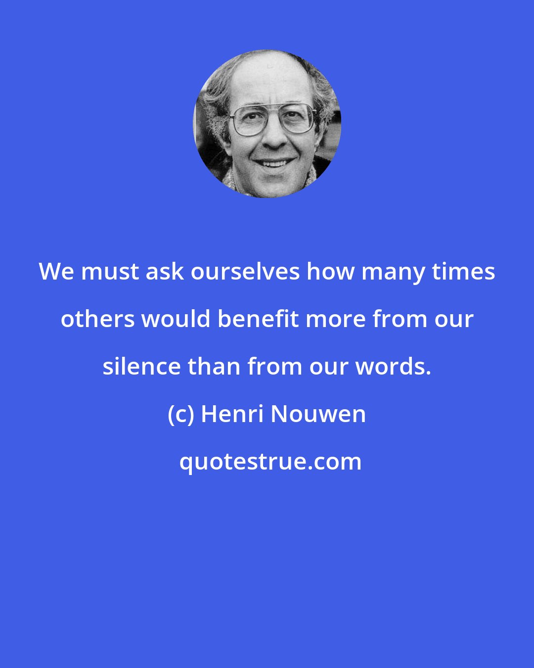 Henri Nouwen: We must ask ourselves how many times others would benefit more from our silence than from our words.