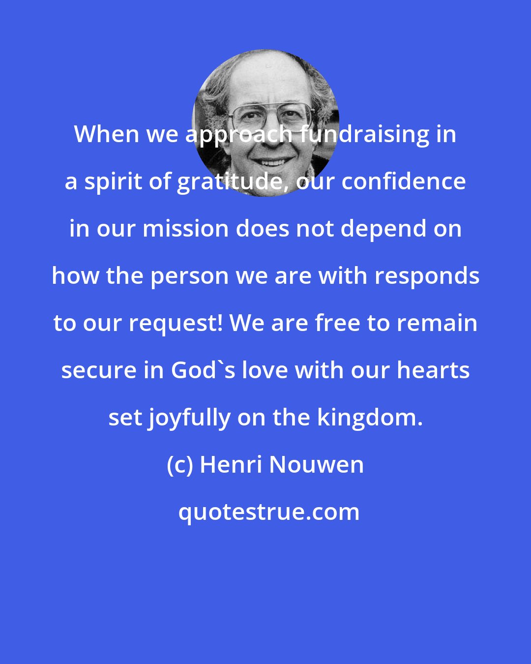 Henri Nouwen: When we approach fundraising in a spirit of gratitude, our confidence in our mission does not depend on how the person we are with responds to our request! We are free to remain secure in God's love with our hearts set joyfully on the kingdom.