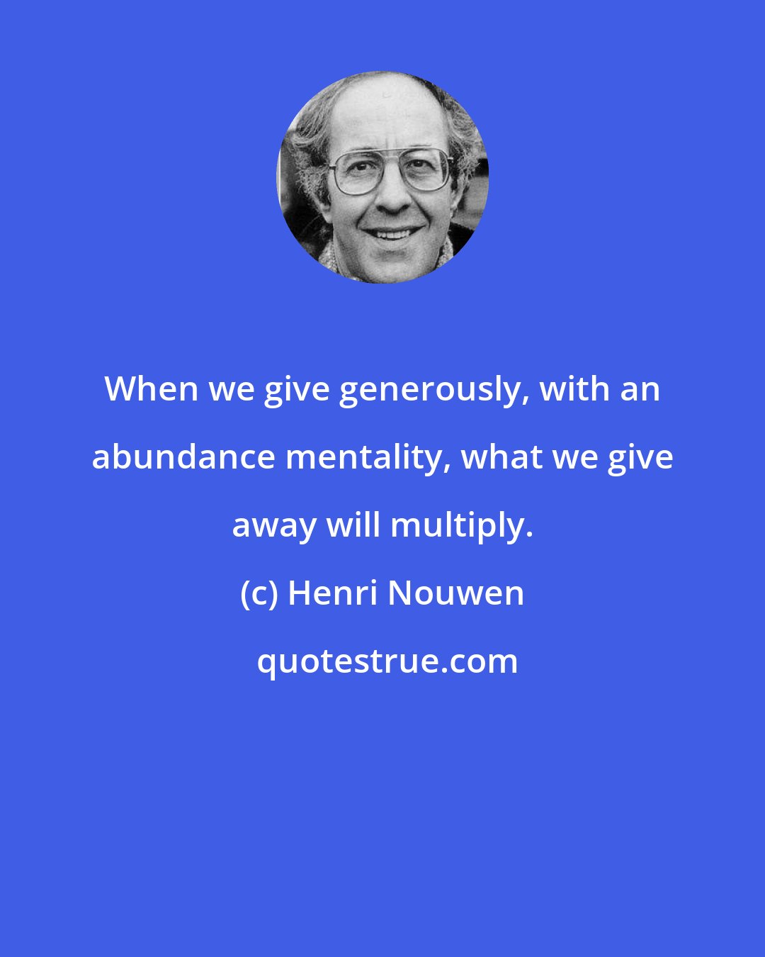 Henri Nouwen: When we give generously, with an abundance mentality, what we give away will multiply.