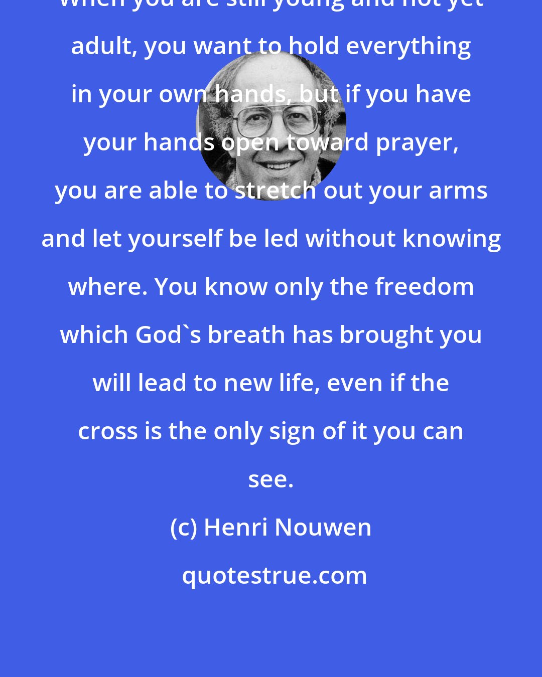 Henri Nouwen: When you are still young and not yet adult, you want to hold everything in your own hands, but if you have your hands open toward prayer, you are able to stretch out your arms and let yourself be led without knowing where. You know only the freedom which God's breath has brought you will lead to new life, even if the cross is the only sign of it you can see.