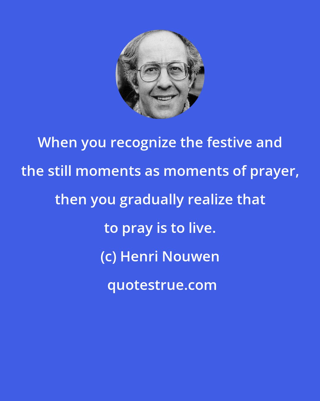 Henri Nouwen: When you recognize the festive and the still moments as moments of prayer, then you gradually realize that to pray is to live.