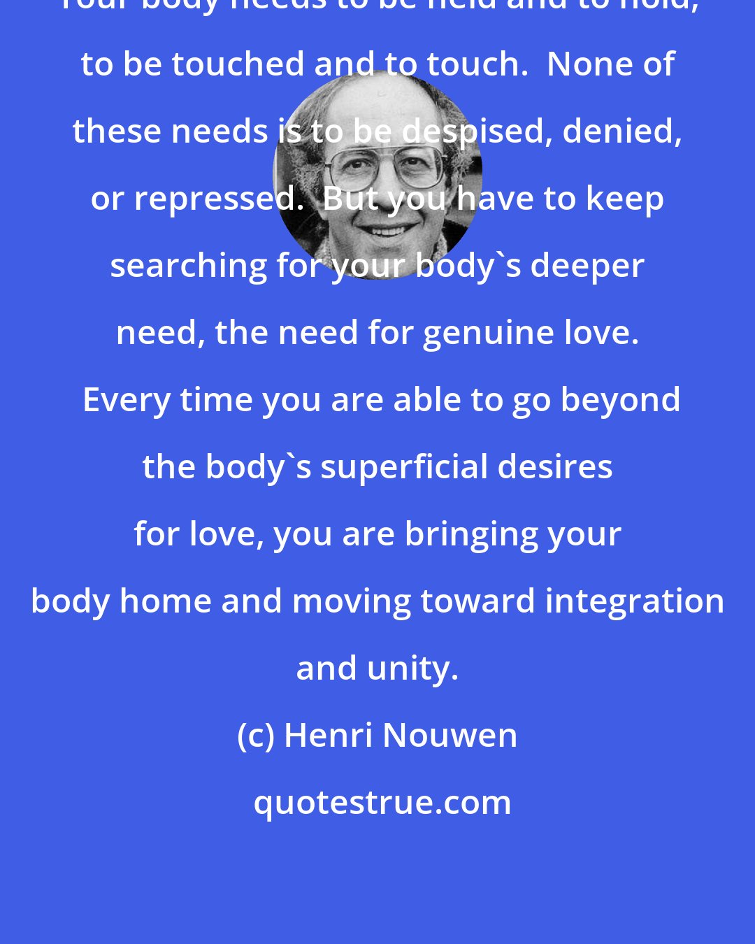 Henri Nouwen: Your body needs to be held and to hold, to be touched and to touch.  None of these needs is to be despised, denied, or repressed.  But you have to keep searching for your body's deeper need, the need for genuine love.  Every time you are able to go beyond the body's superficial desires for love, you are bringing your body home and moving toward integration and unity.