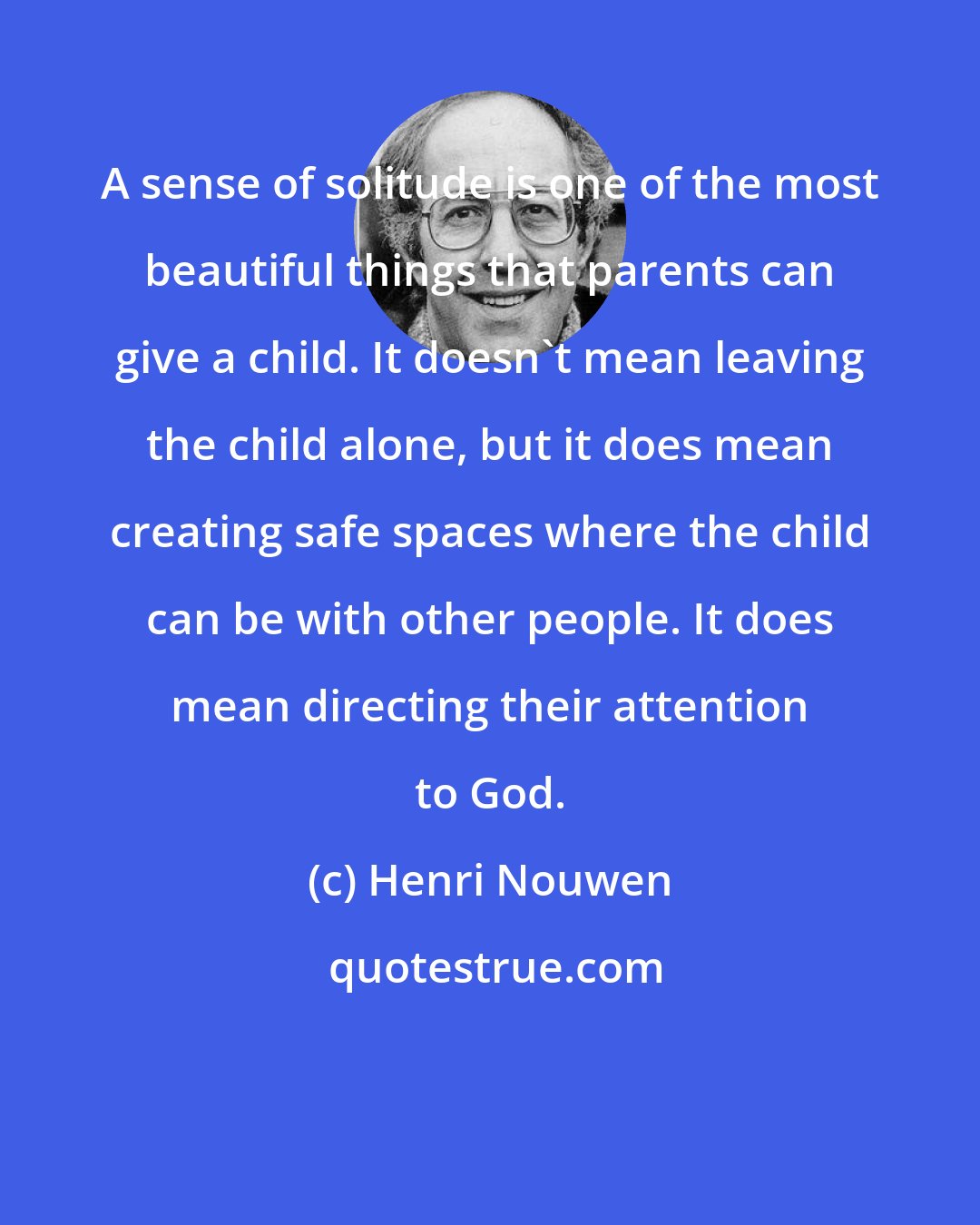 Henri Nouwen: A sense of solitude is one of the most beautiful things that parents can give a child. It doesn't mean leaving the child alone, but it does mean creating safe spaces where the child can be with other people. It does mean directing their attention to God.