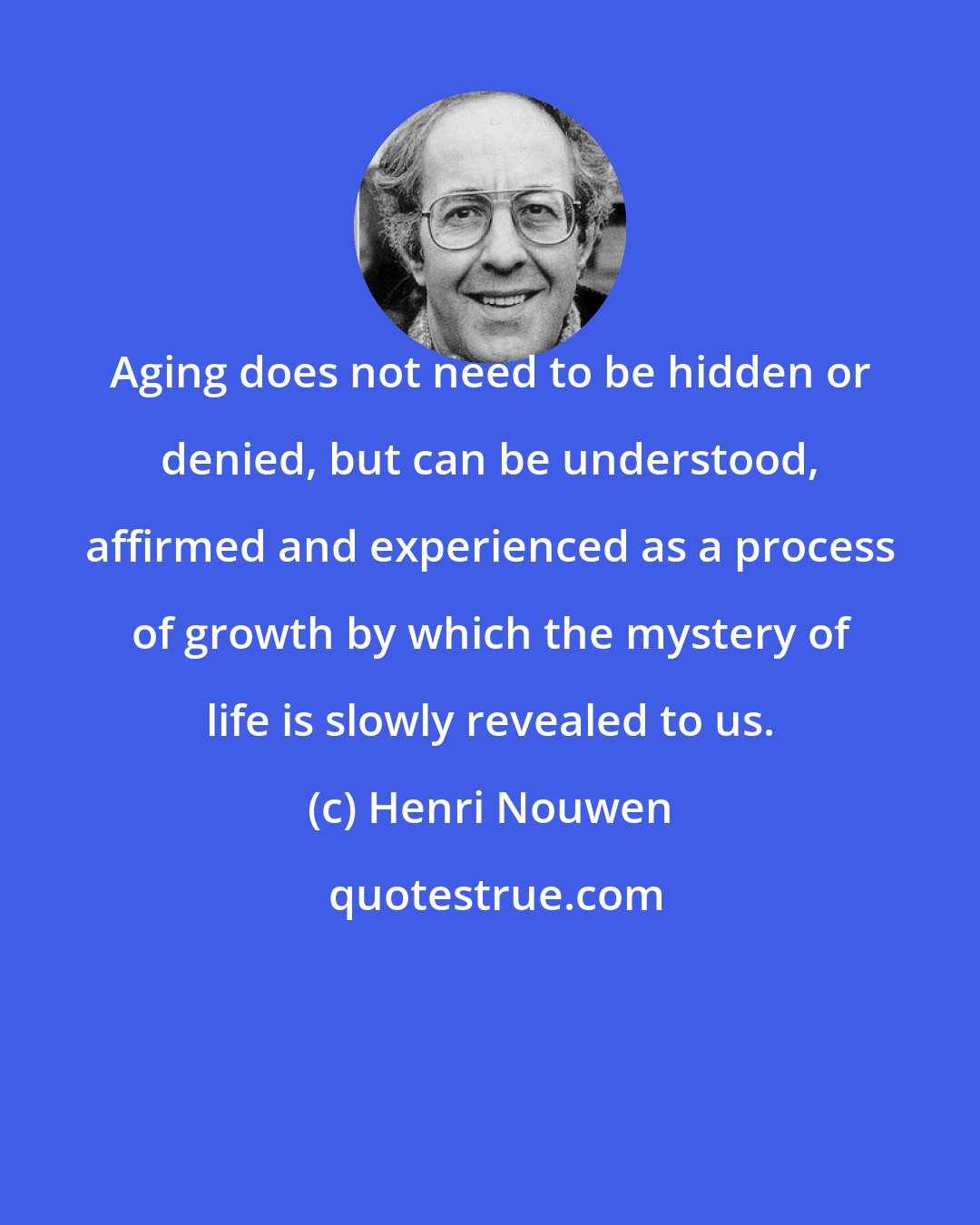 Henri Nouwen: Aging does not need to be hidden or denied, but can be understood, affirmed and experienced as a process of growth by which the mystery of life is slowly revealed to us.