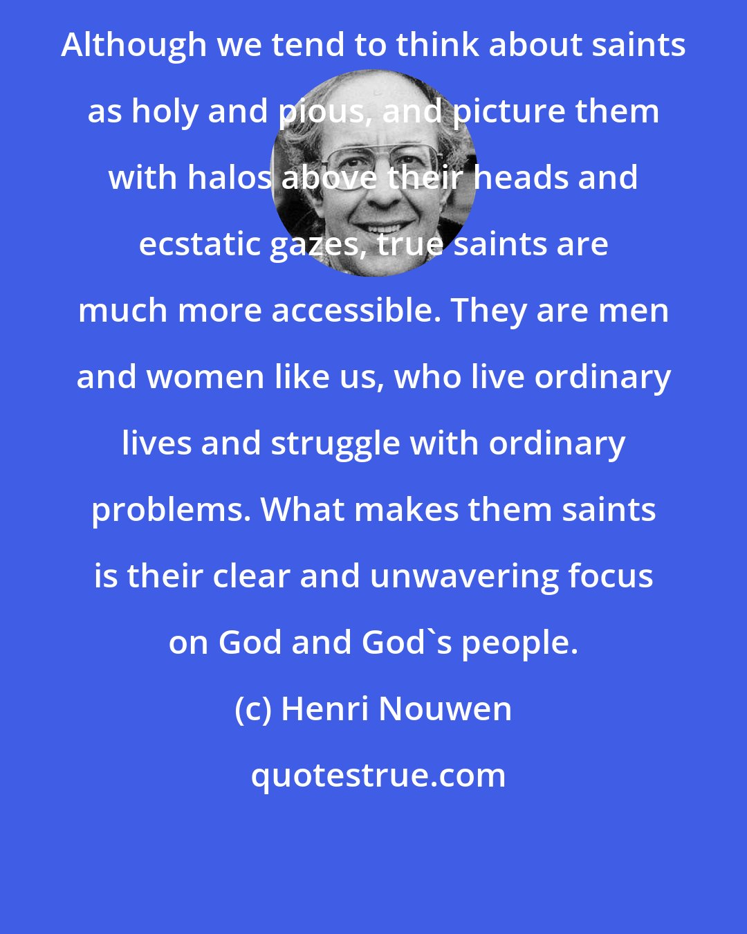 Henri Nouwen: Although we tend to think about saints as holy and pious, and picture them with halos above their heads and ecstatic gazes, true saints are much more accessible. They are men and women like us, who live ordinary lives and struggle with ordinary problems. What makes them saints is their clear and unwavering focus on God and God's people.