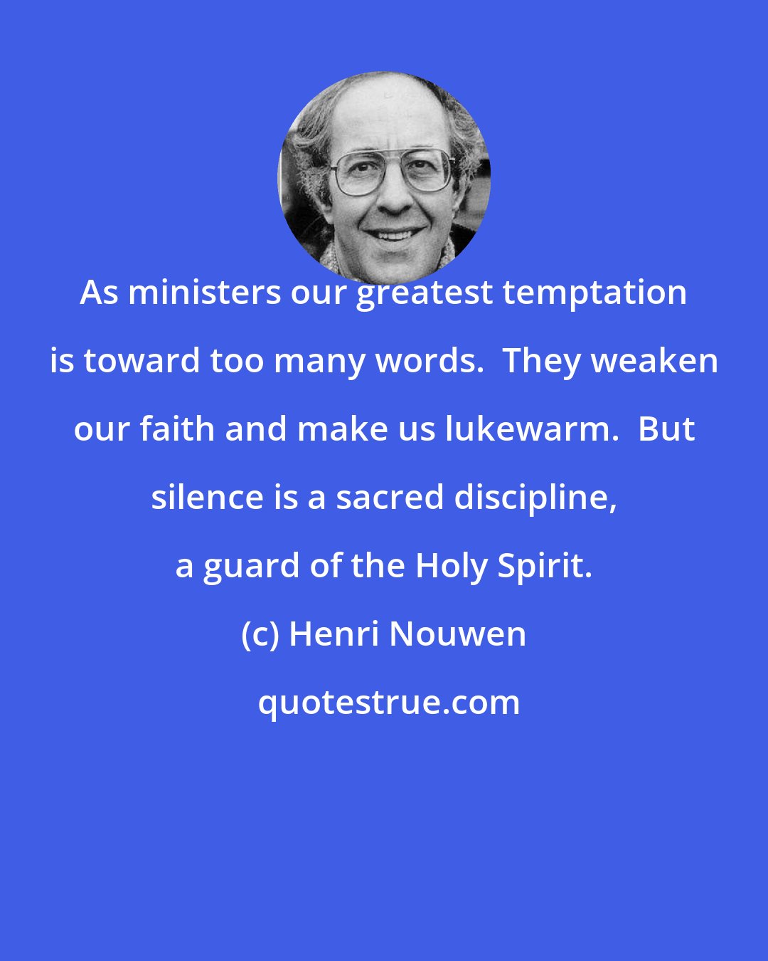 Henri Nouwen: As ministers our greatest temptation is toward too many words.  They weaken our faith and make us lukewarm.  But silence is a sacred discipline, a guard of the Holy Spirit.