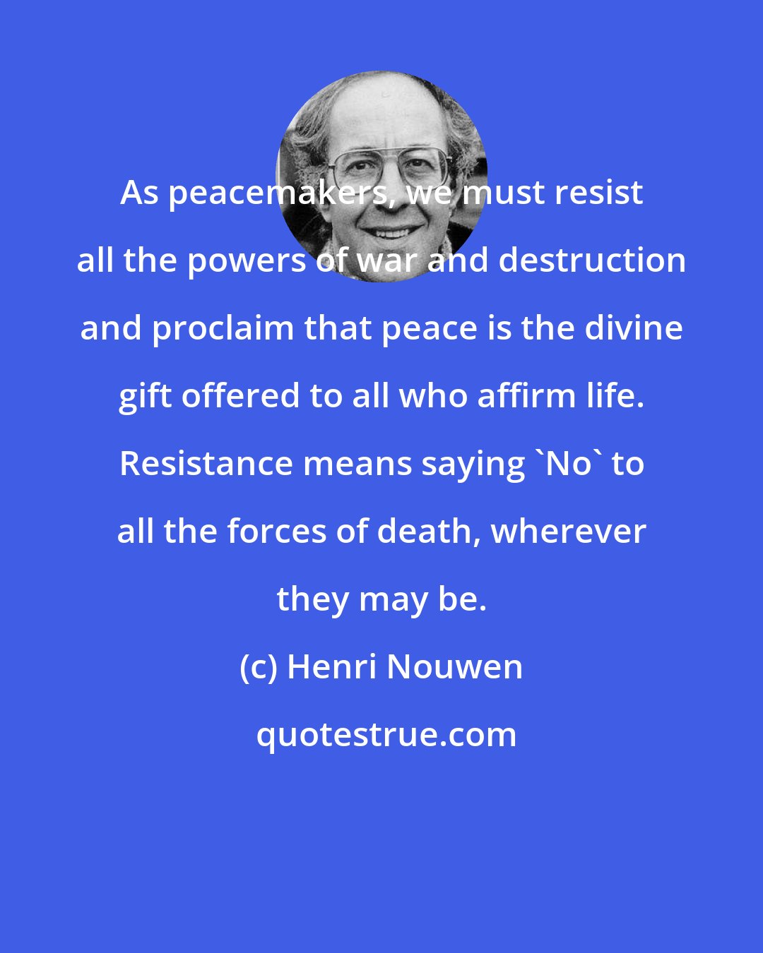 Henri Nouwen: As peacemakers, we must resist all the powers of war and destruction and proclaim that peace is the divine gift offered to all who affirm life. Resistance means saying 'No' to all the forces of death, wherever they may be.