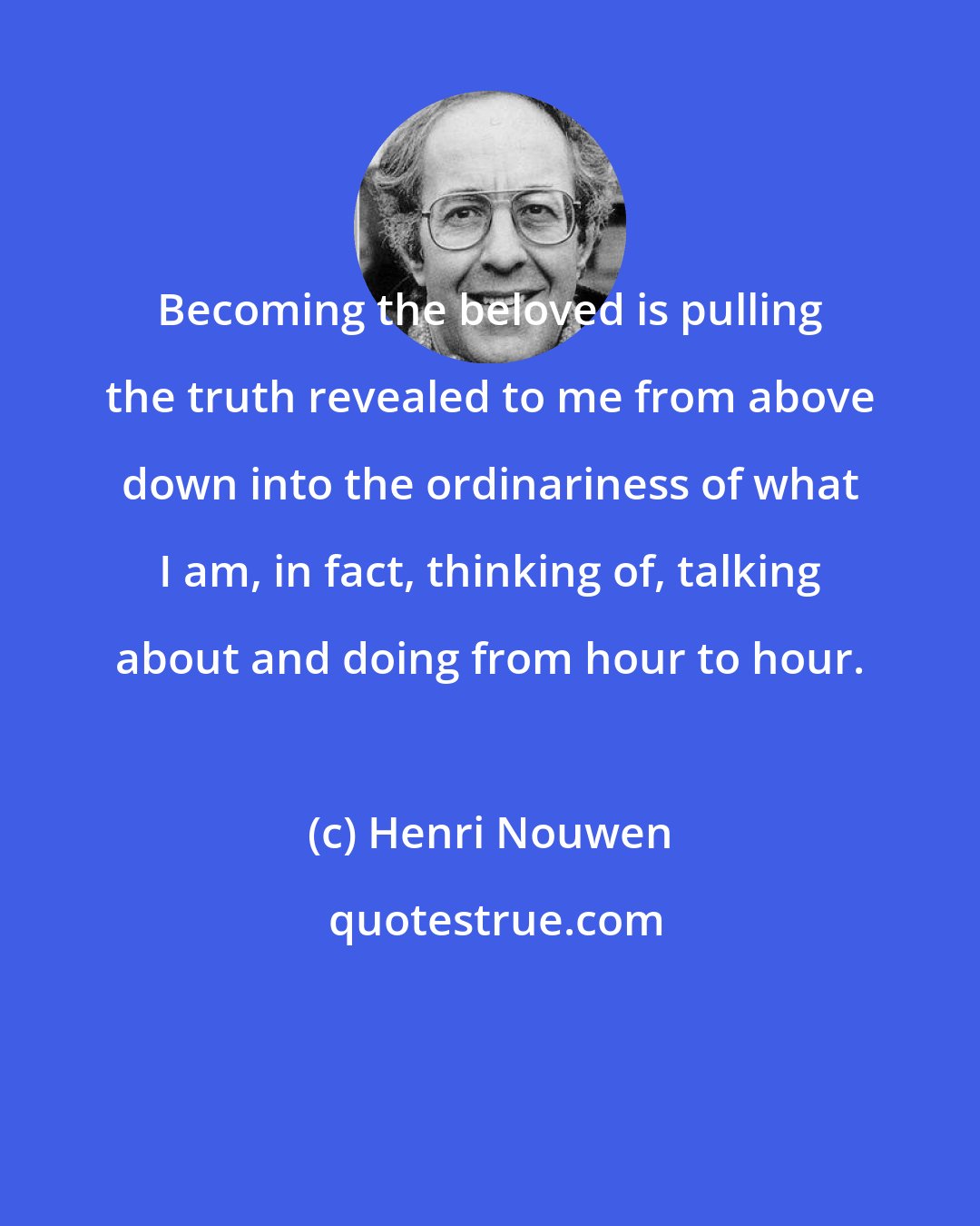 Henri Nouwen: Becoming the beloved is pulling the truth revealed to me from above down into the ordinariness of what I am, in fact, thinking of, talking about and doing from hour to hour.