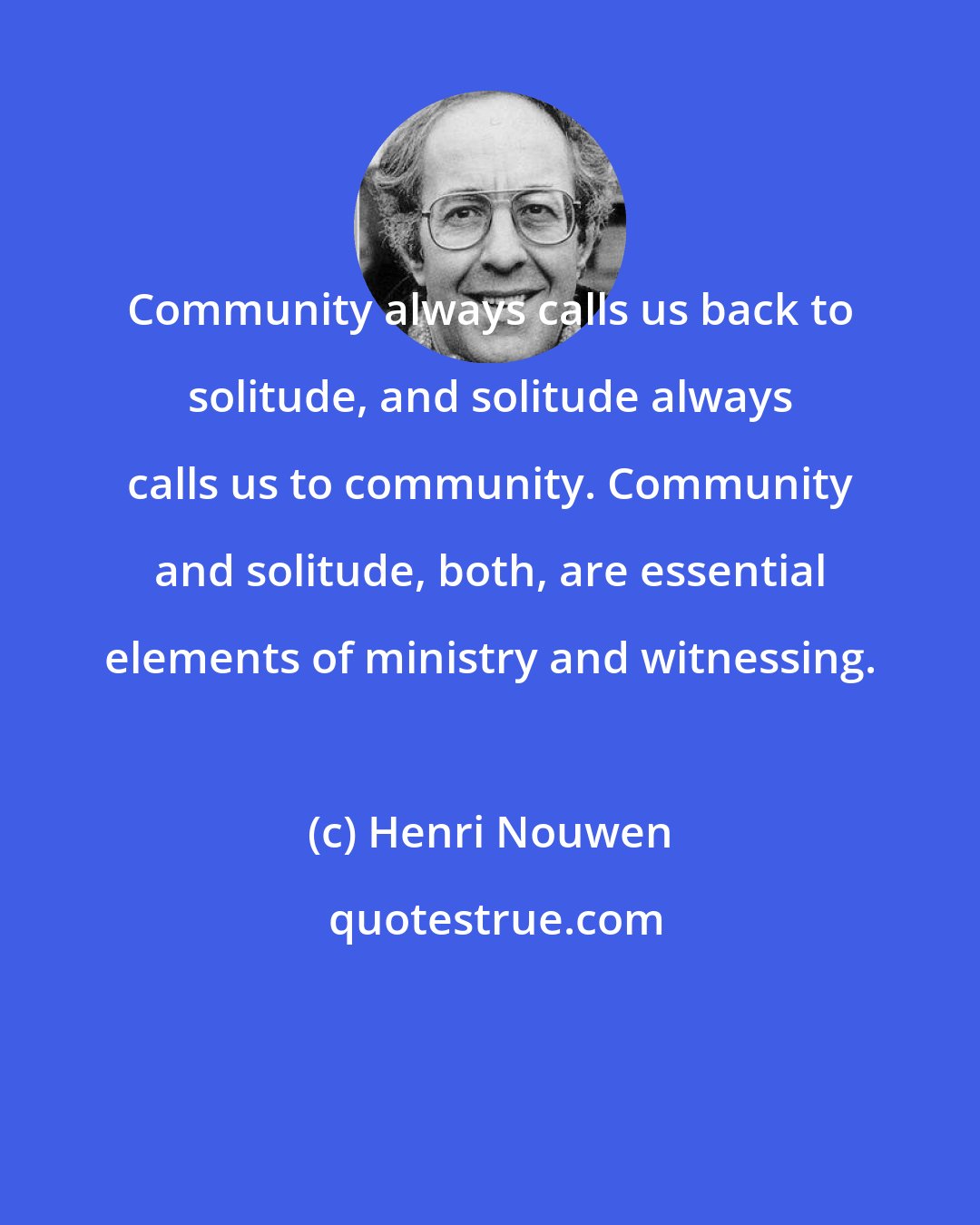 Henri Nouwen: Community always calls us back to solitude, and solitude always calls us to community. Community and solitude, both, are essential elements of ministry and witnessing.