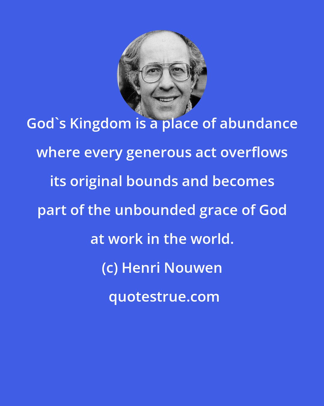 Henri Nouwen: God's Kingdom is a place of abundance where every generous act overflows its original bounds and becomes part of the unbounded grace of God at work in the world.