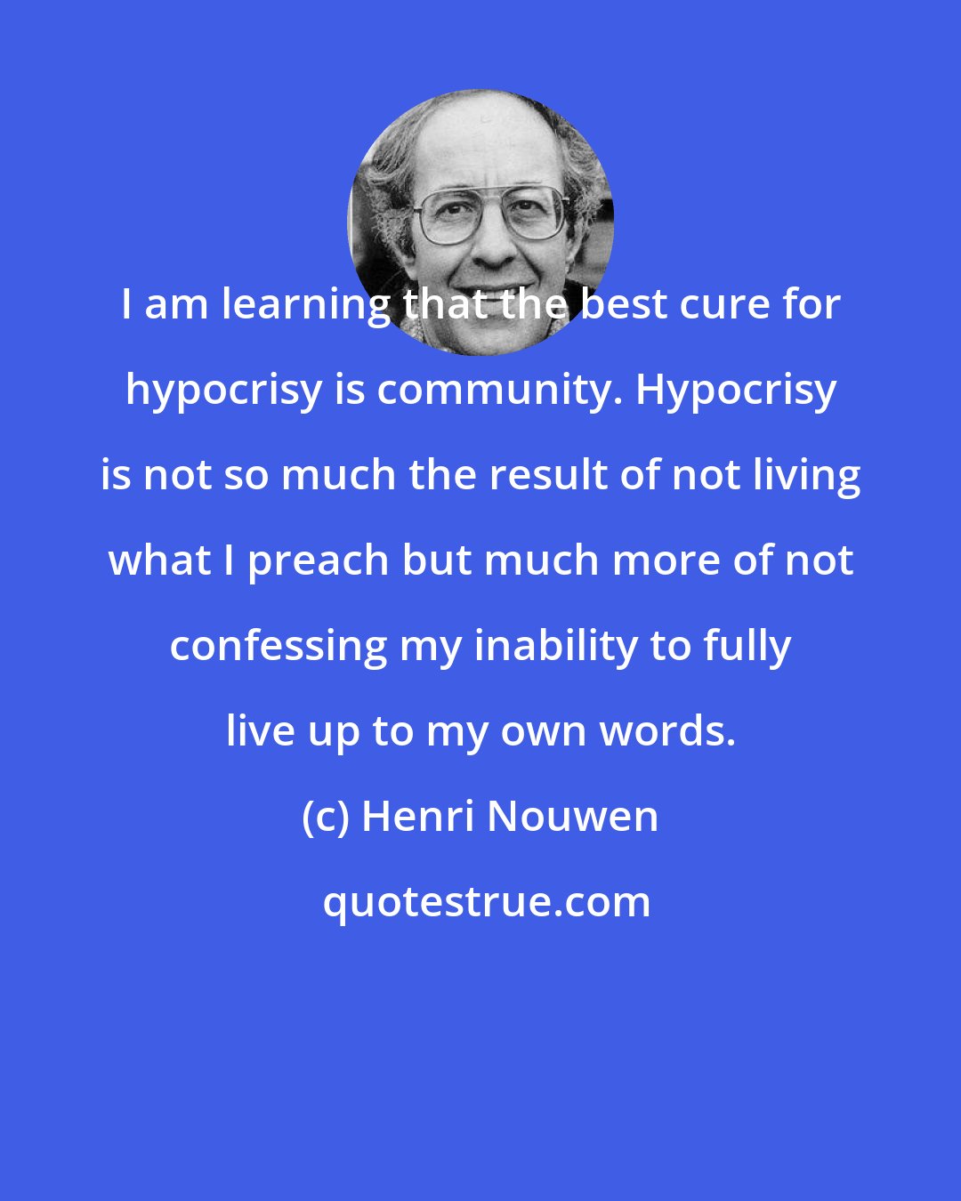 Henri Nouwen: I am learning that the best cure for hypocrisy is community. Hypocrisy is not so much the result of not living what I preach but much more of not confessing my inability to fully live up to my own words.