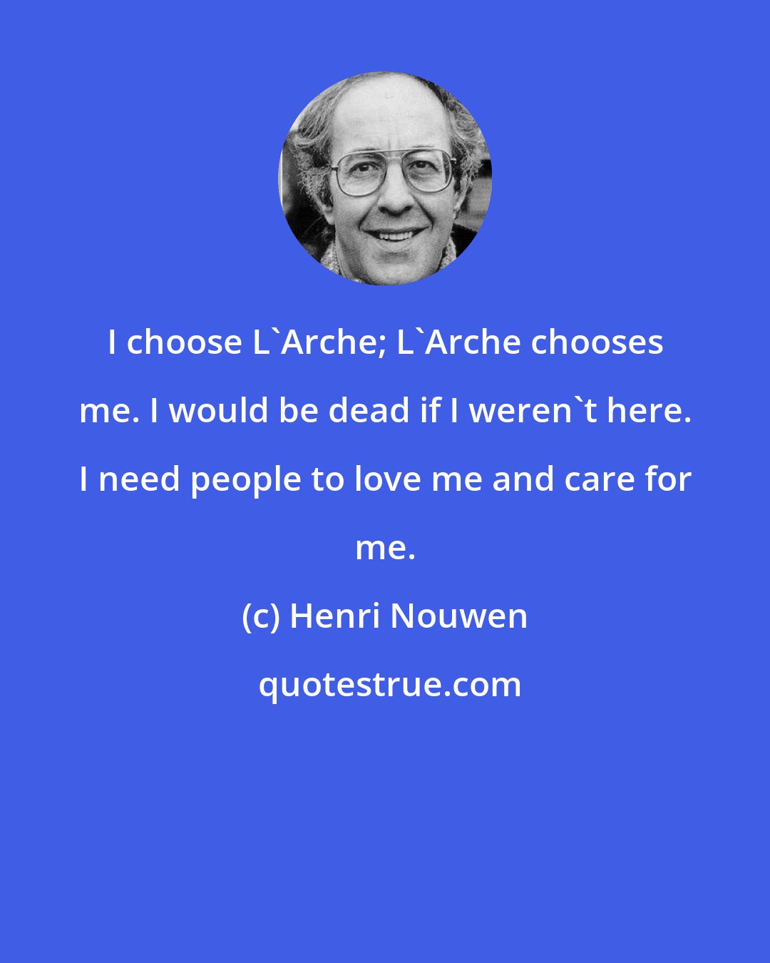 Henri Nouwen: I choose L'Arche; L'Arche chooses me. I would be dead if I weren't here. I need people to love me and care for me.