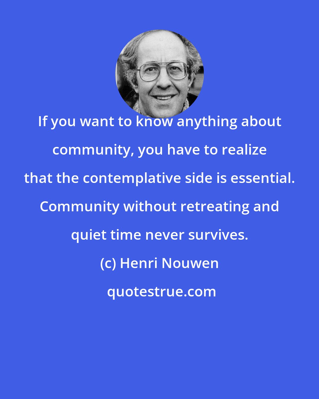 Henri Nouwen: If you want to know anything about community, you have to realize that the contemplative side is essential. Community without retreating and quiet time never survives.