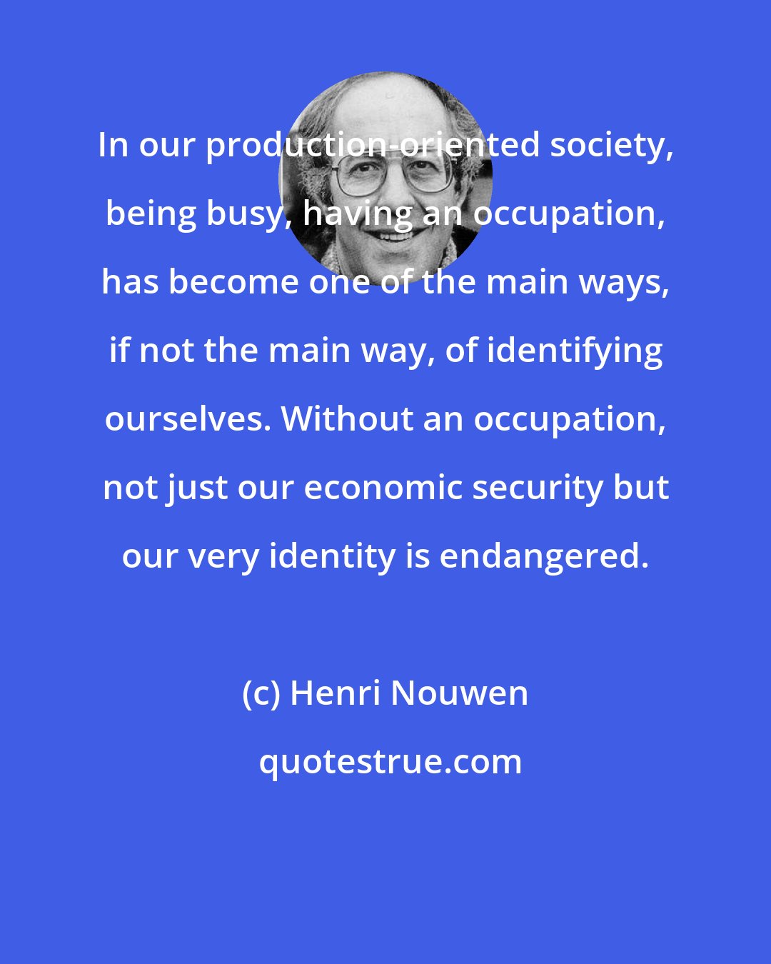 Henri Nouwen: In our production-oriented society, being busy, having an occupation, has become one of the main ways, if not the main way, of identifying ourselves. Without an occupation, not just our economic security but our very identity is endangered.