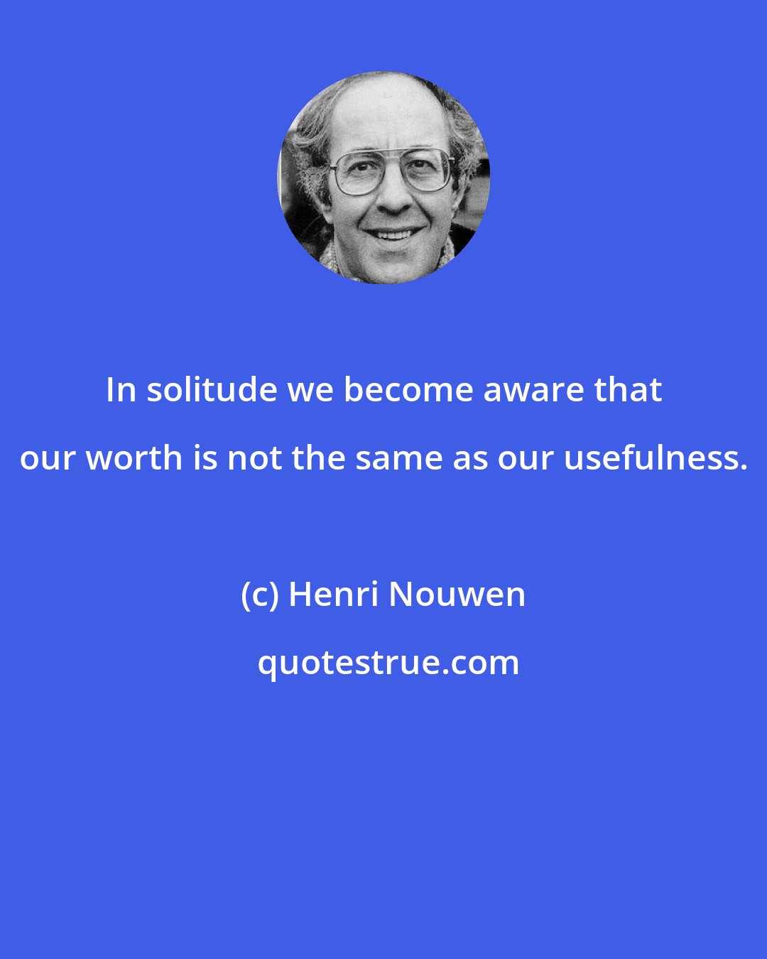 Henri Nouwen: In solitude we become aware that our worth is not the same as our usefulness.