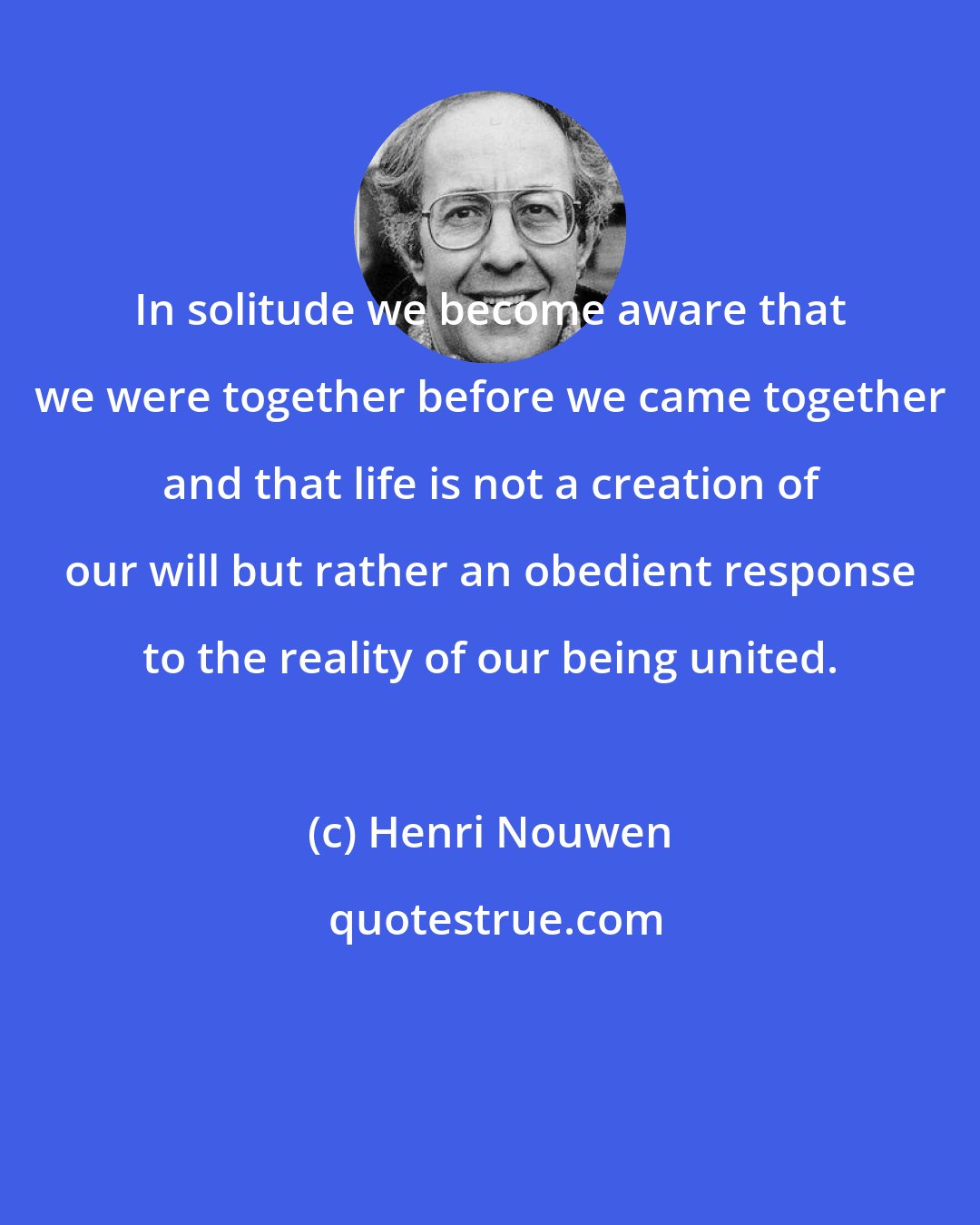 Henri Nouwen: In solitude we become aware that we were together before we came together and that life is not a creation of our will but rather an obedient response to the reality of our being united.