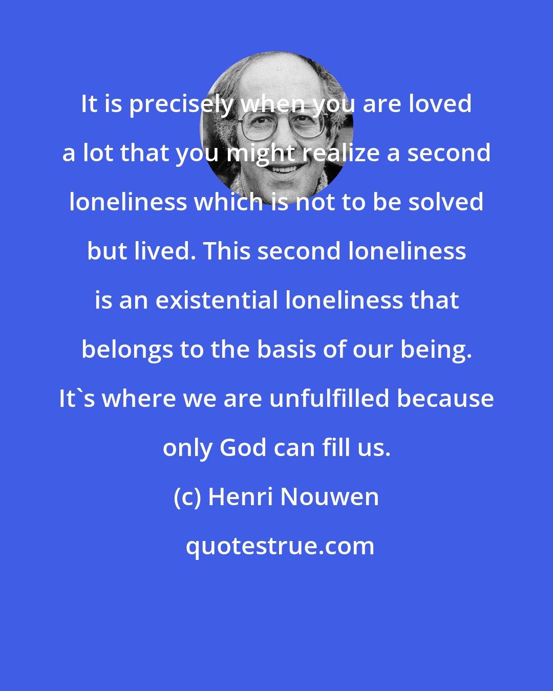 Henri Nouwen: It is precisely when you are loved a lot that you might realize a second loneliness which is not to be solved but lived. This second loneliness is an existential loneliness that belongs to the basis of our being. It's where we are unfulfilled because only God can fill us.