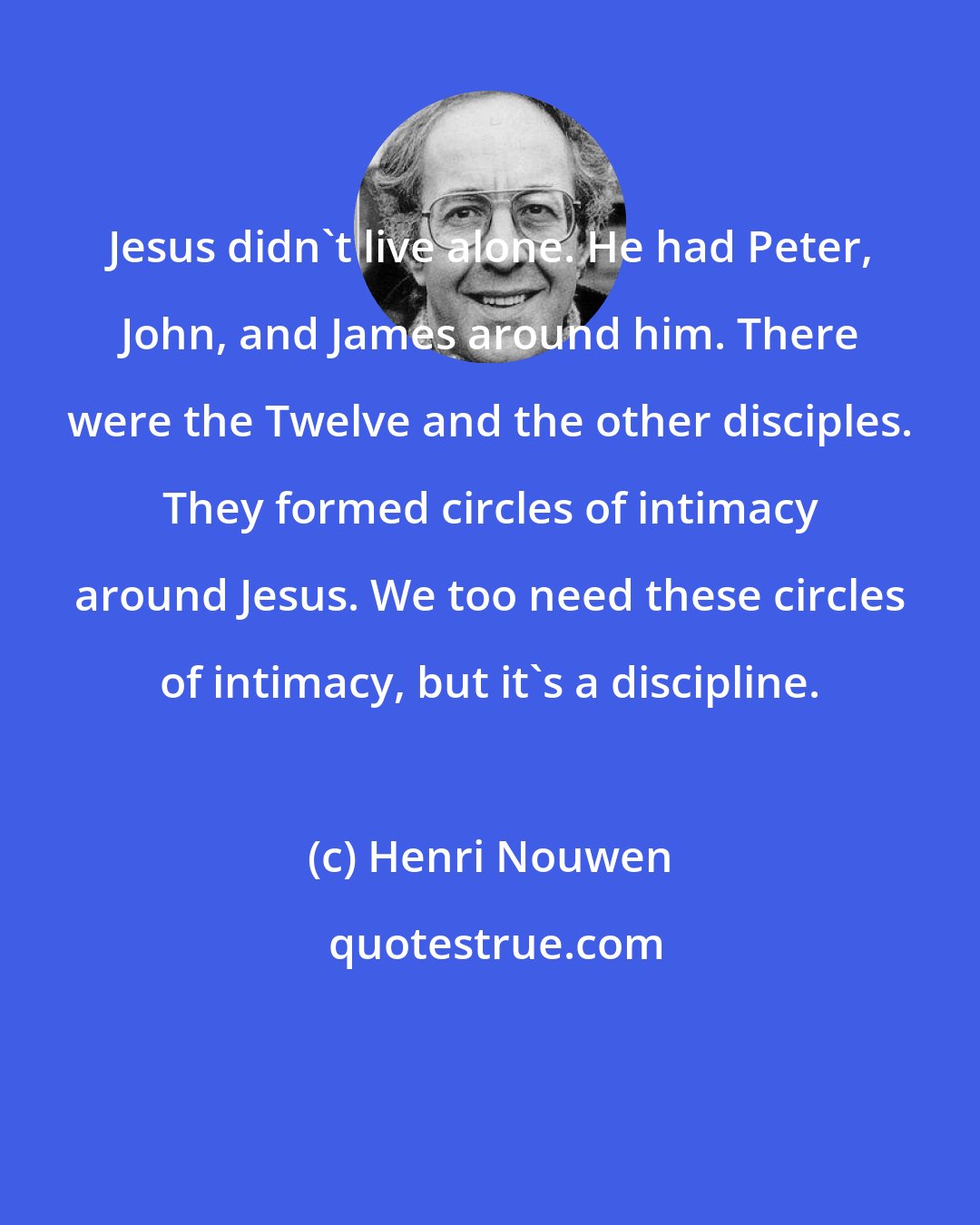 Henri Nouwen: Jesus didn't live alone. He had Peter, John, and James around him. There were the Twelve and the other disciples. They formed circles of intimacy around Jesus. We too need these circles of intimacy, but it's a discipline.