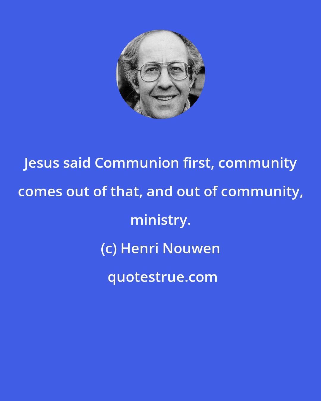 Henri Nouwen: Jesus said Communion first, community comes out of that, and out of community, ministry.