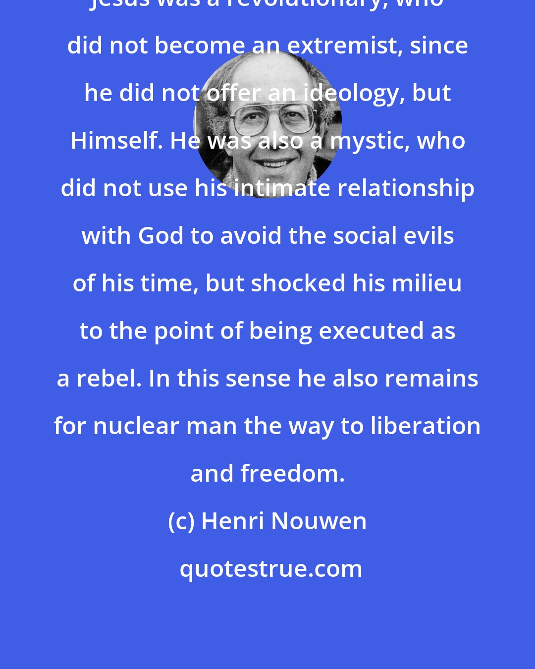 Henri Nouwen: Jesus was a revolutionary, who did not become an extremist, since he did not offer an ideology, but Himself. He was also a mystic, who did not use his intimate relationship with God to avoid the social evils of his time, but shocked his milieu to the point of being executed as a rebel. In this sense he also remains for nuclear man the way to liberation and freedom.