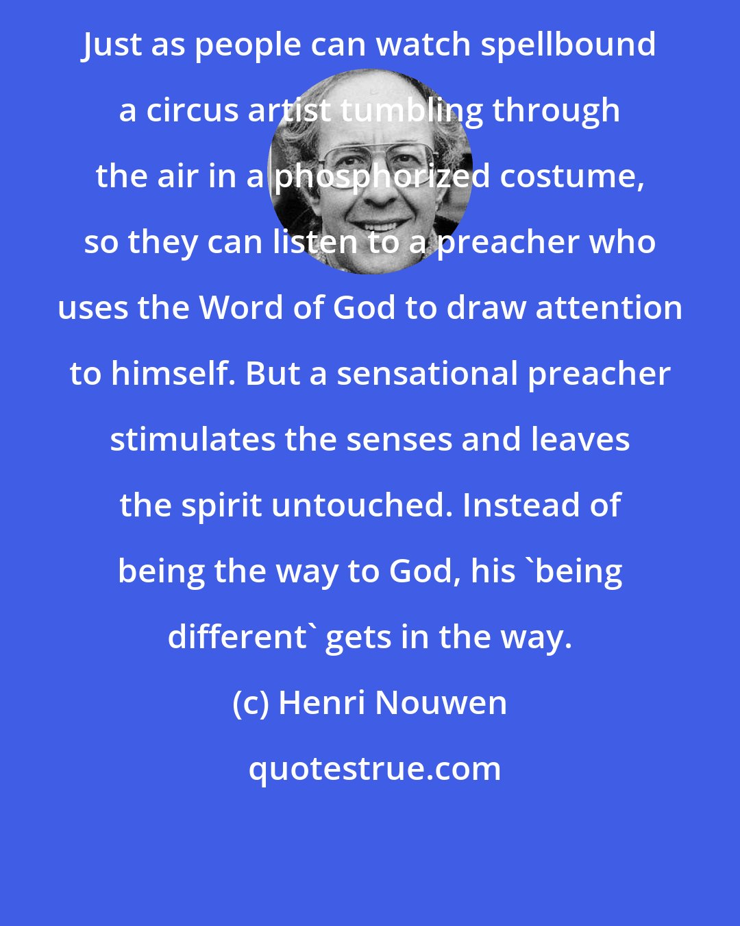 Henri Nouwen: Just as people can watch spellbound a circus artist tumbling through the air in a phosphorized costume, so they can listen to a preacher who uses the Word of God to draw attention to himself. But a sensational preacher stimulates the senses and leaves the spirit untouched. Instead of being the way to God, his 'being different' gets in the way.