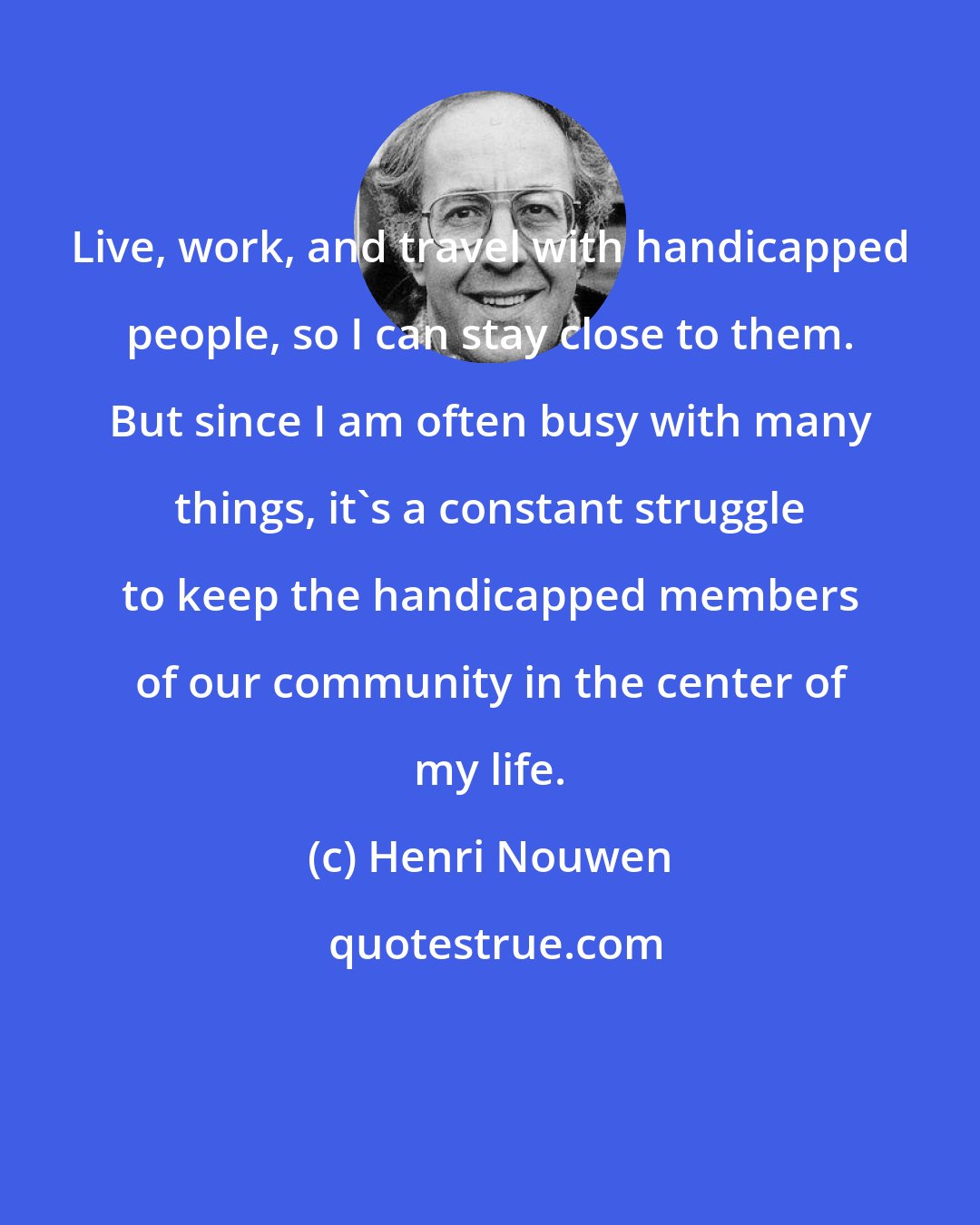 Henri Nouwen: Live, work, and travel with handicapped people, so I can stay close to them. But since I am often busy with many things, it's a constant struggle to keep the handicapped members of our community in the center of my life.