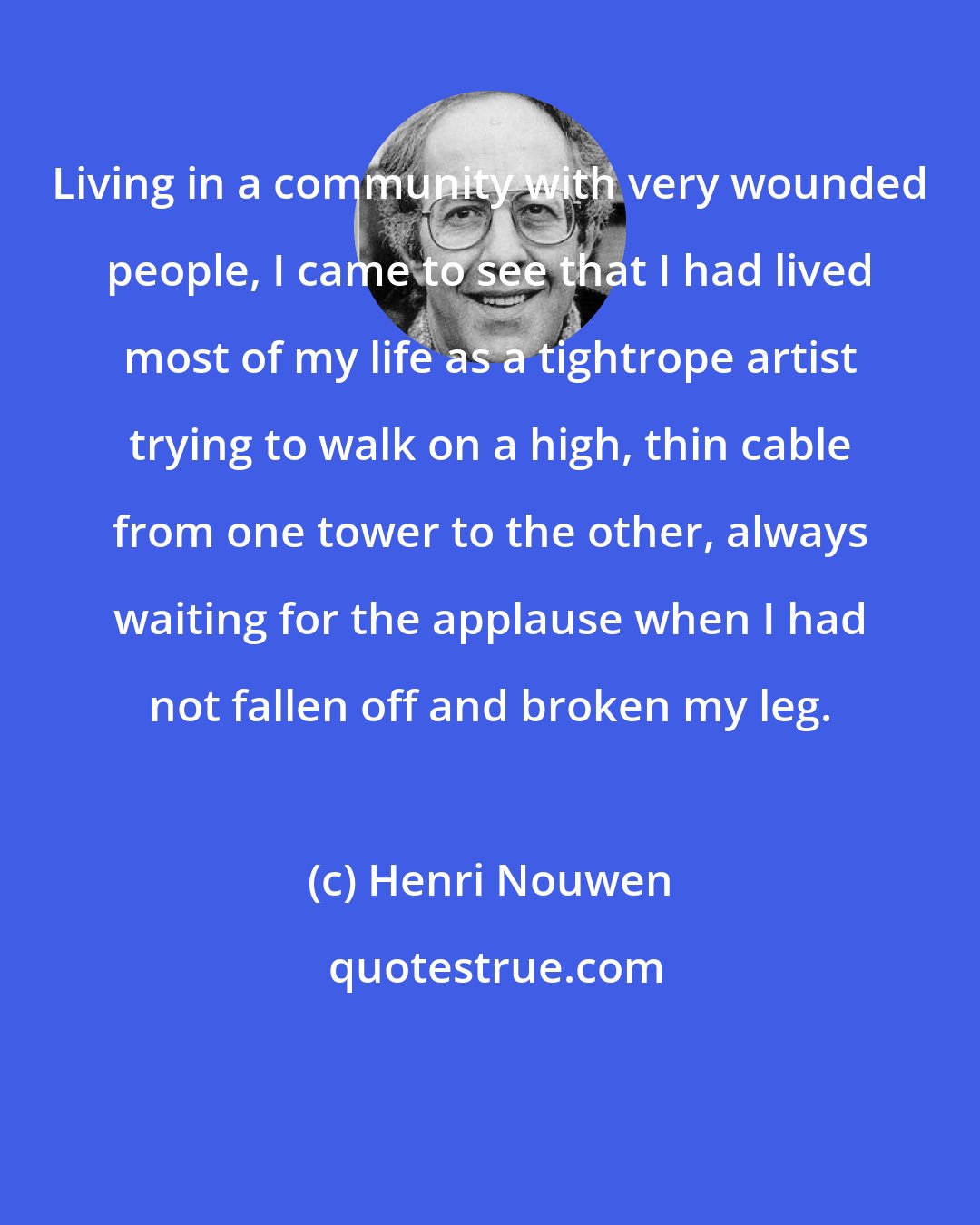 Henri Nouwen: Living in a community with very wounded people, I came to see that I had lived most of my life as a tightrope artist trying to walk on a high, thin cable from one tower to the other, always waiting for the applause when I had not fallen off and broken my leg.