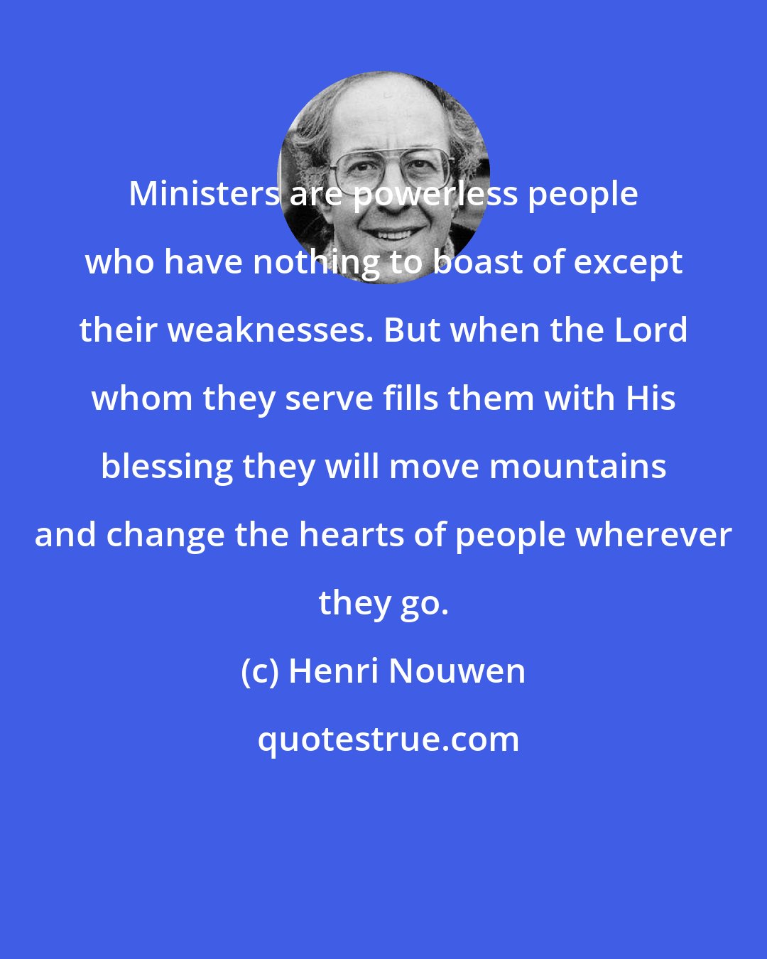 Henri Nouwen: Ministers are powerless people who have nothing to boast of except their weaknesses. But when the Lord whom they serve fills them with His blessing they will move mountains and change the hearts of people wherever they go.