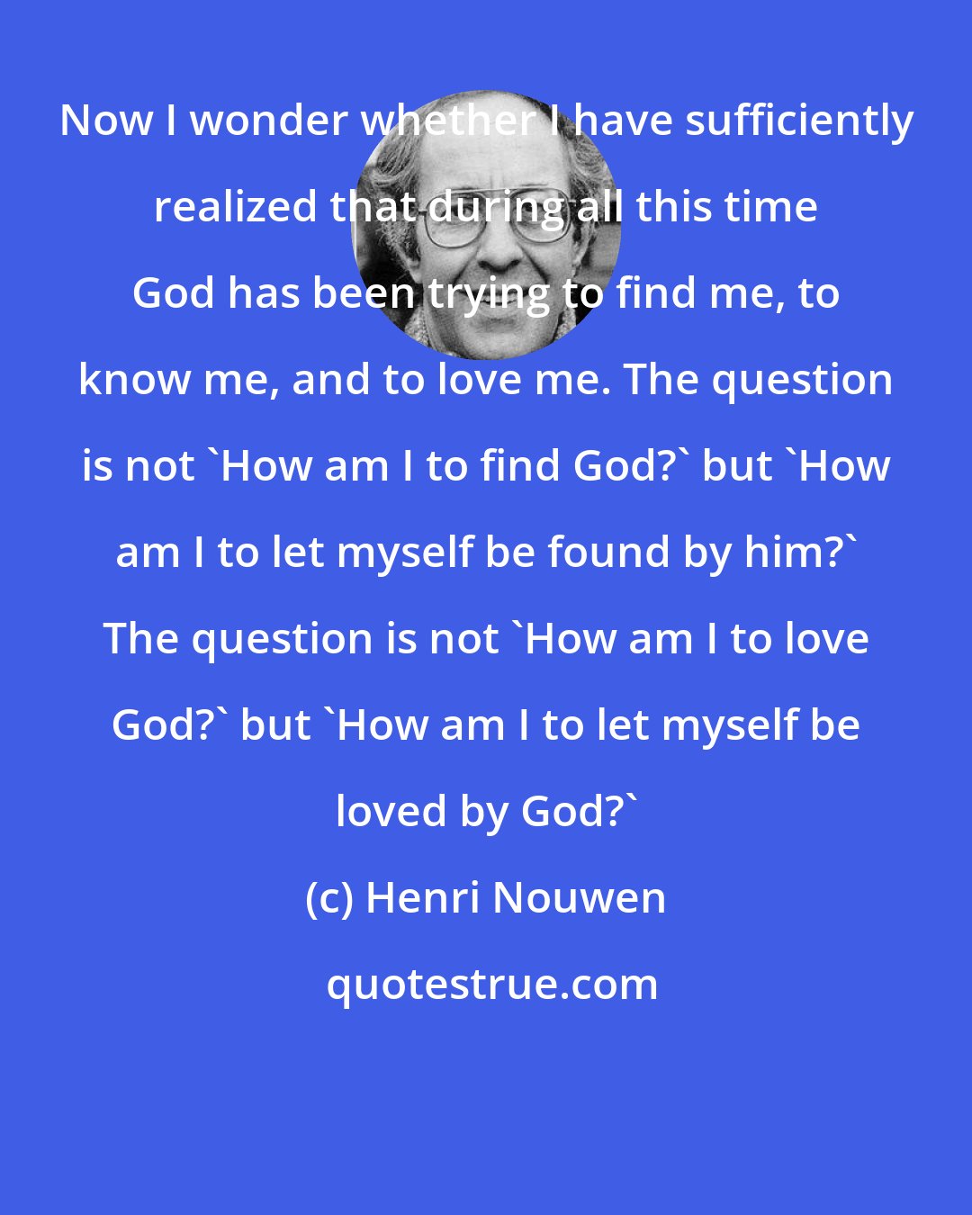 Henri Nouwen: Now I wonder whether I have sufficiently realized that during all this time God has been trying to find me, to know me, and to love me. The question is not 'How am I to find God?' but 'How am I to let myself be found by him?' The question is not 'How am I to love God?' but 'How am I to let myself be loved by God?'