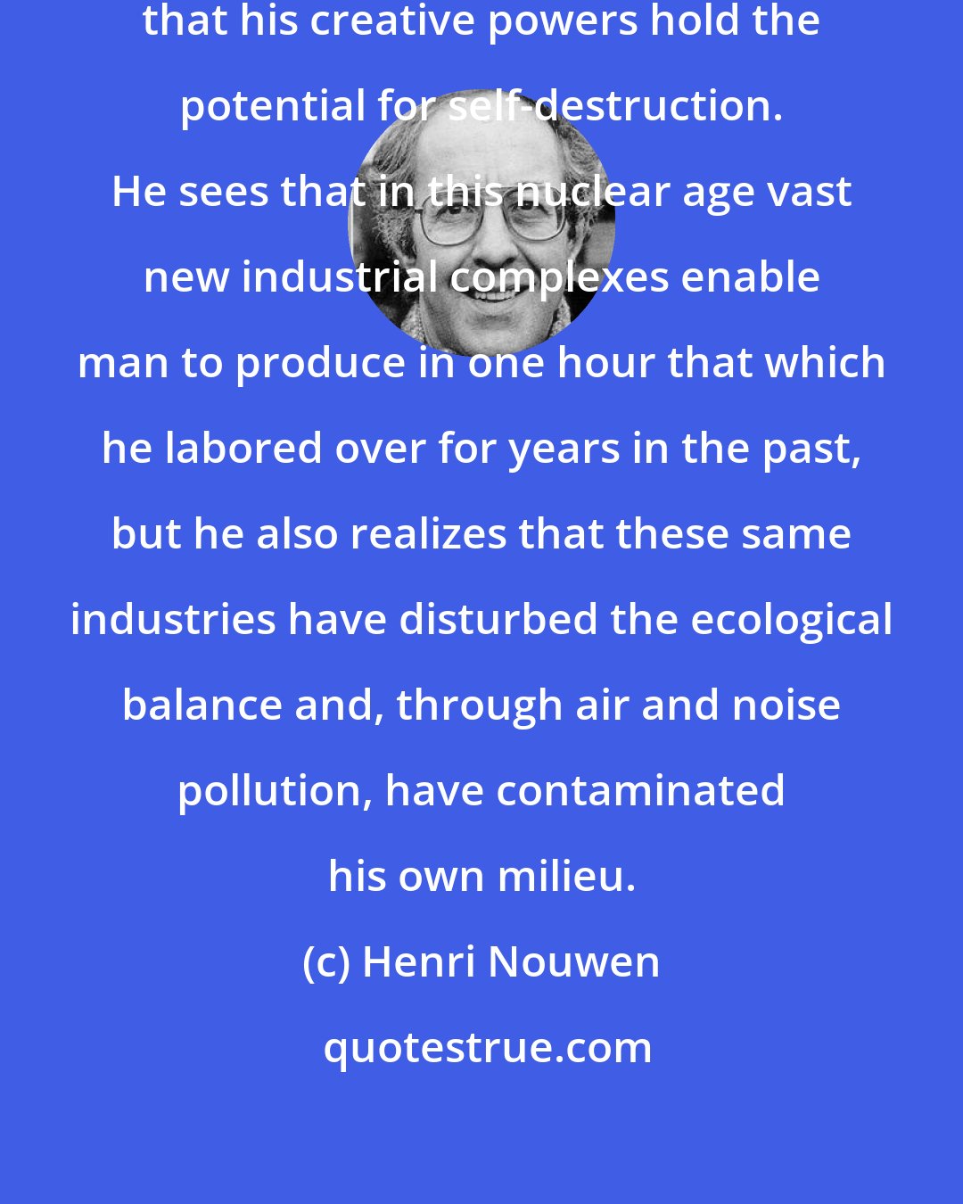 Henri Nouwen: Nuclear man is the man who realizes that his creative powers hold the potential for self-destruction. He sees that in this nuclear age vast new industrial complexes enable man to produce in one hour that which he labored over for years in the past, but he also realizes that these same industries have disturbed the ecological balance and, through air and noise pollution, have contaminated his own milieu.