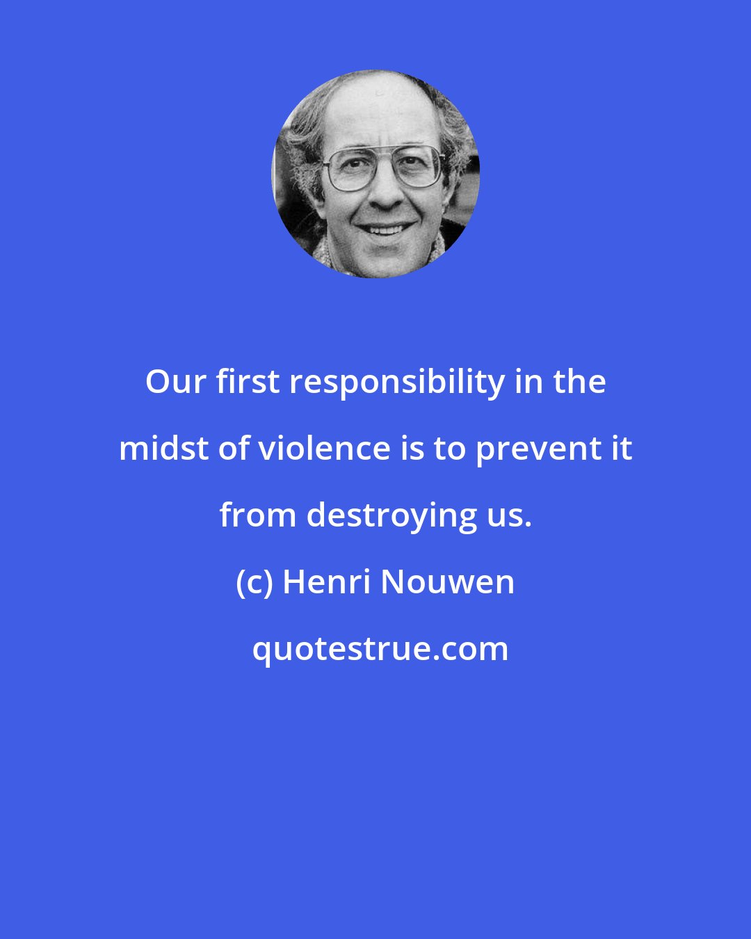 Henri Nouwen: Our first responsibility in the midst of violence is to prevent it from destroying us.