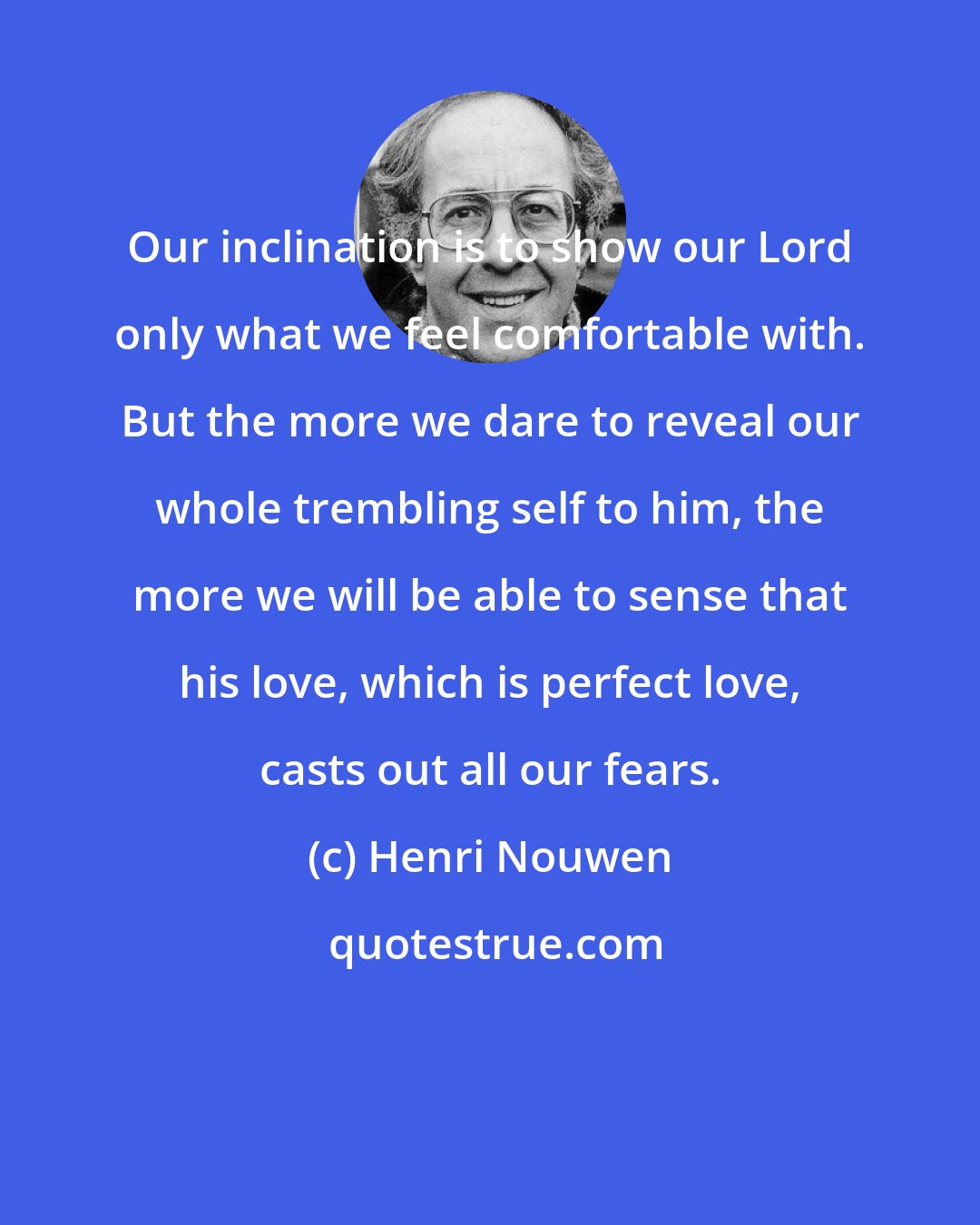 Henri Nouwen: Our inclination is to show our Lord only what we feel comfortable with. But the more we dare to reveal our whole trembling self to him, the more we will be able to sense that his love, which is perfect love, casts out all our fears.