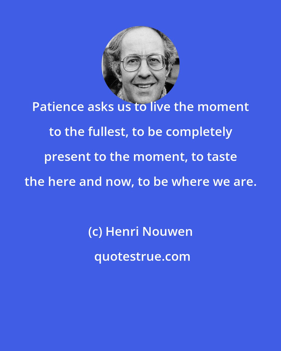 Henri Nouwen: Patience asks us to live the moment to the fullest, to be completely present to the moment, to taste the here and now, to be where we are.