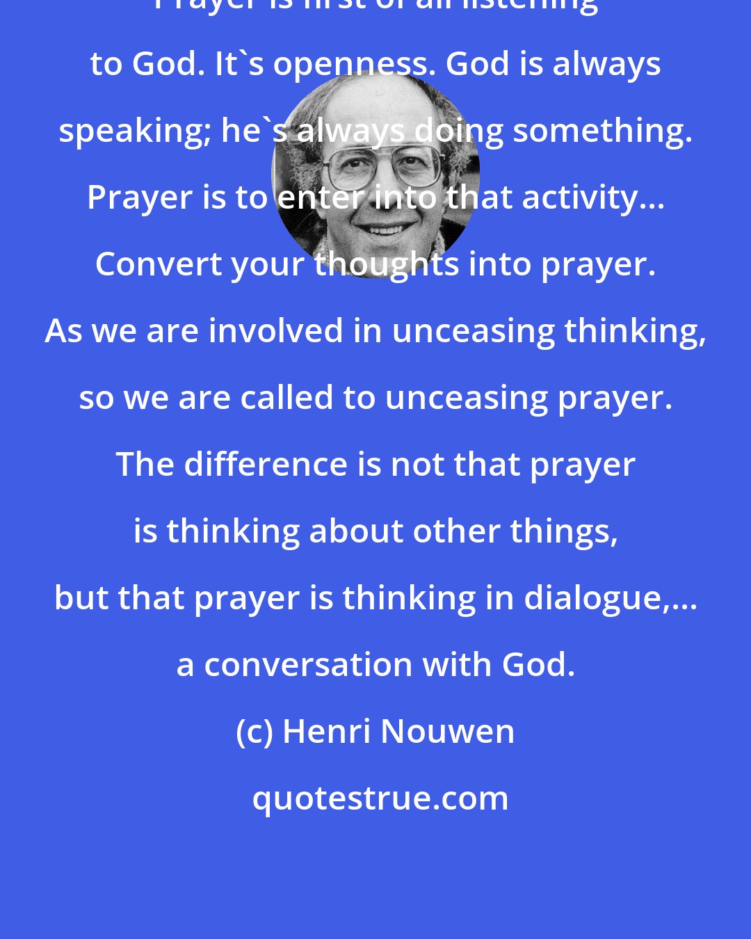 Henri Nouwen: Prayer is first of all listening to God. It's openness. God is always speaking; he's always doing something. Prayer is to enter into that activity... Convert your thoughts into prayer. As we are involved in unceasing thinking, so we are called to unceasing prayer. The difference is not that prayer is thinking about other things, but that prayer is thinking in dialogue,... a conversation with God.