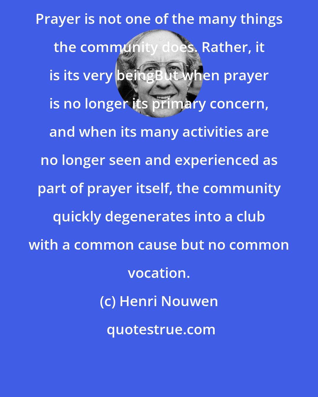 Henri Nouwen: Prayer is not one of the many things the community does. Rather, it is its very beingBut when prayer is no longer its primary concern, and when its many activities are no longer seen and experienced as part of prayer itself, the community quickly degenerates into a club with a common cause but no common vocation.