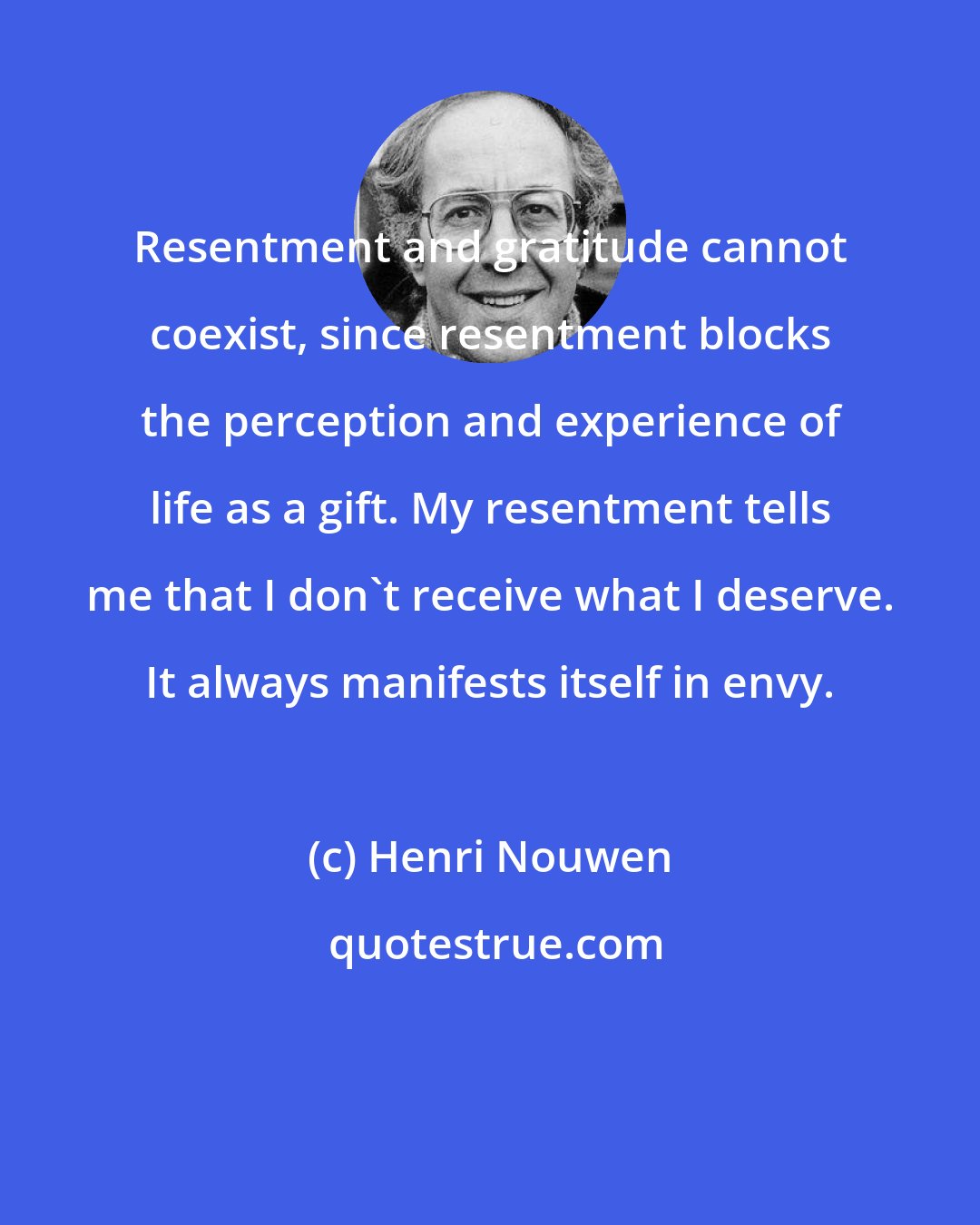 Henri Nouwen: Resentment and gratitude cannot coexist, since resentment blocks the perception and experience of life as a gift. My resentment tells me that I don't receive what I deserve. It always manifests itself in envy.