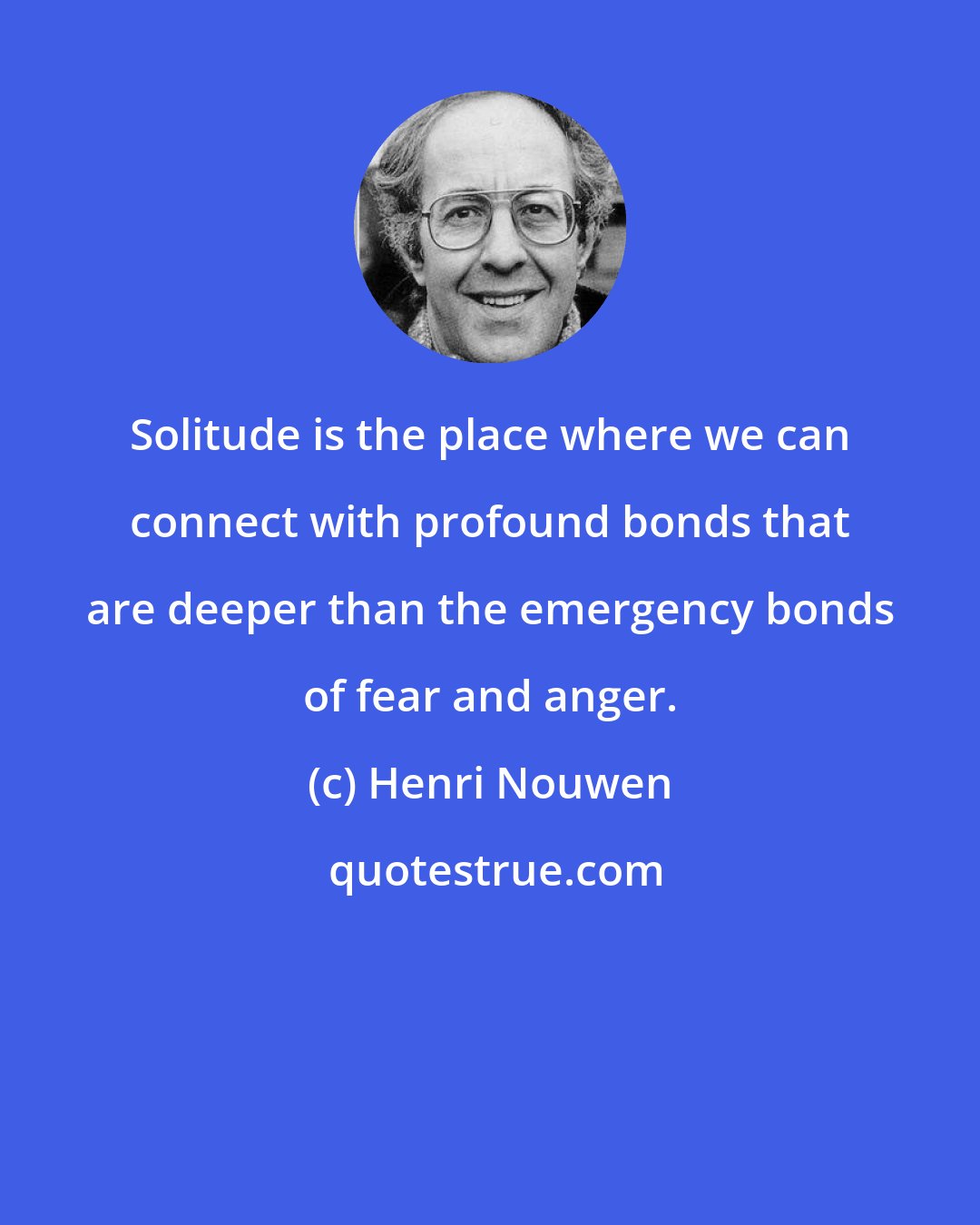 Henri Nouwen: Solitude is the place where we can connect with profound bonds that are deeper than the emergency bonds of fear and anger.