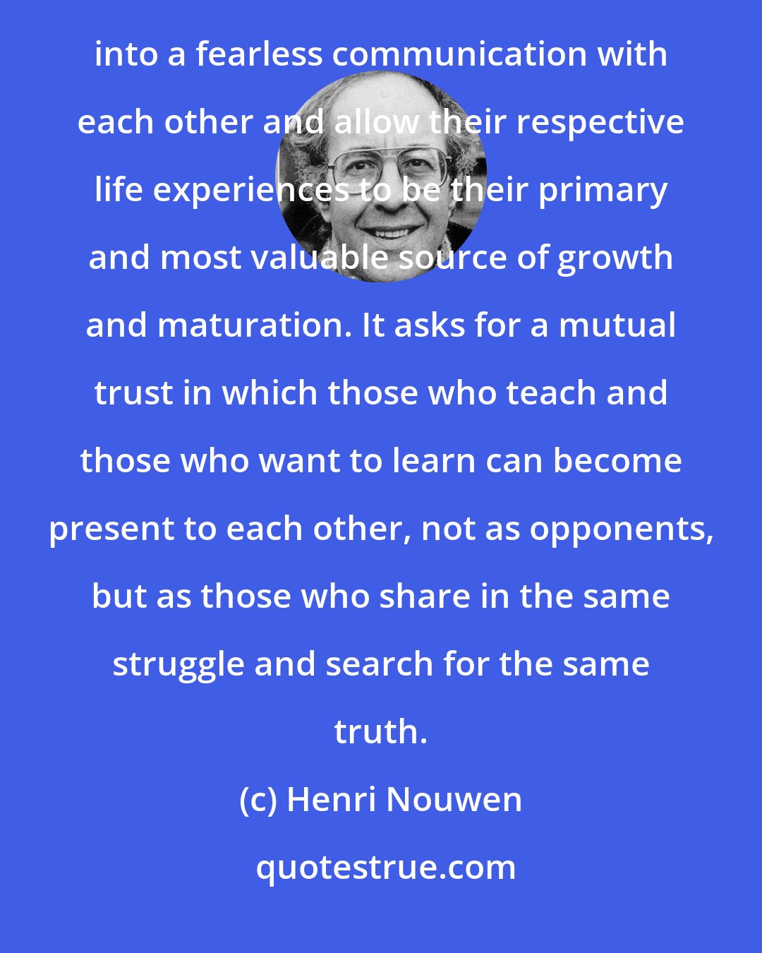 Henri Nouwen: Teaching, therefore, asks first of all the creation of a space where students and teachers can enter into a fearless communication with each other and allow their respective life experiences to be their primary and most valuable source of growth and maturation. It asks for a mutual trust in which those who teach and those who want to learn can become present to each other, not as opponents, but as those who share in the same struggle and search for the same truth.