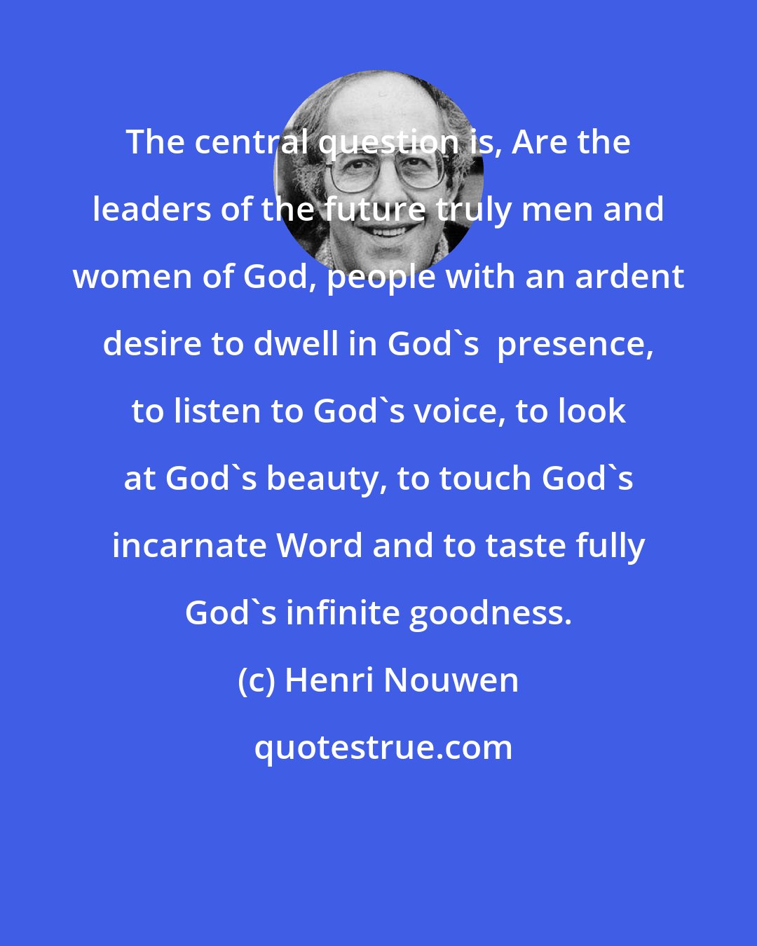 Henri Nouwen: The central question is, Are the leaders of the future truly men and women of God, people with an ardent desire to dwell in God's  presence, to listen to God's voice, to look at God's beauty, to touch God's incarnate Word and to taste fully God's infinite goodness.