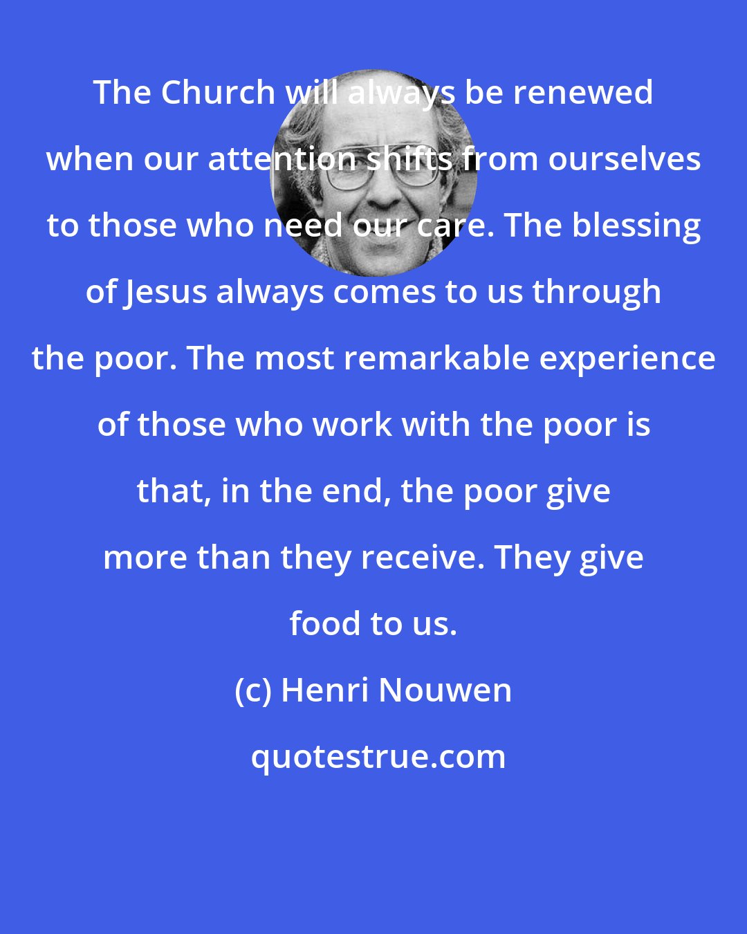 Henri Nouwen: The Church will always be renewed when our attention shifts from ourselves to those who need our care. The blessing of Jesus always comes to us through the poor. The most remarkable experience of those who work with the poor is that, in the end, the poor give more than they receive. They give food to us.
